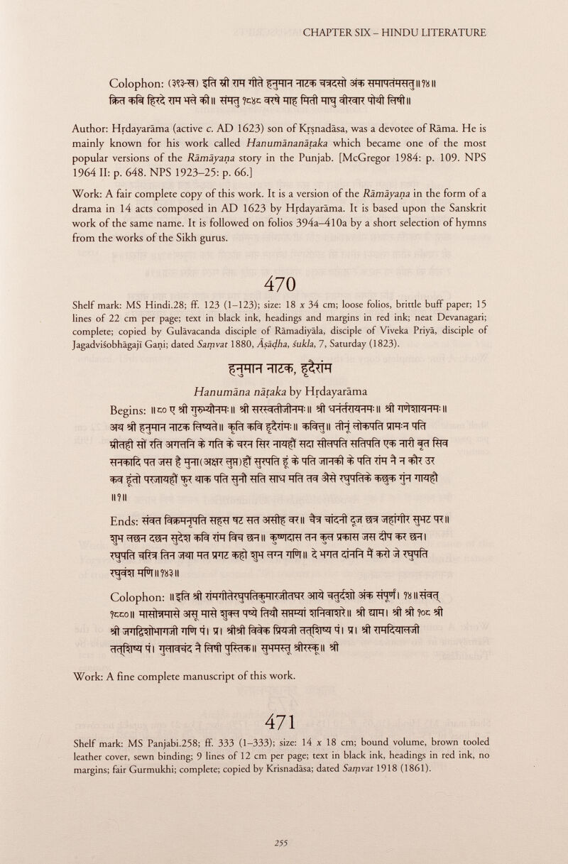 Colophon: (?Wi) ifïï 5Ít TIÏÏ ïïfà íHHM 3R> *wiHcÍH^II?8ll Author: Hrdayaräma (active c. AD 1623) son of Krsnadâsa, was a devotee of Rama. He is mainly known for his work called Hanumänanätaka which became one of the most popular versions of the Rämäyana story in the Punjab. [McGregor 1984: p. 109. NPS 1964 II: p. 648. NPS 1923-25: p. 66.] Work: A fair complete copy of this work. It is a version of the Rämäyana in the form of a drama in 14 acts composed in AD 1623 by Hrdayaräma. It is based upon the Sanskrit work of the same name. It is followed on folios 394a-4l0a by a short selection of hymns from the works of the Sikh gurus. 470 Shelf mark: MS Hindi.28; ff. 123 (1-123); size: 18 x 34 cm; loose folios, brittle buff paper; 15 lines of 22 cm per page; text in black ink, headings and margins in red ink; neat Devanagari; complete; copied by Gulävacanda disciple of Rämadiyäla, disciple of Viveka Priyâ, disciple of Jagadvisobhagajl Gani; dated Samvat 1880, Äsädha, sukla, 7, Saturday (1823). Hanumäna nätaka by Hrdayaräma Begins: Ileo ti W#WII *KWdWÌHH:Il Il fa^ròll ffïï Il ^fsRII HÌ+lid îfFR ïïfïï *TÏ TfcT ^ ^ tíi-^MÍcl TTfcTTfcT ^ HRÌ fri Tïï jRT H'IlOiÇR ^<HRI t % qfïï t ïfïï TFT ^ 3T ^ ¿di ïïirf ■q-íl ^tfcî h ri ïï^ 3^ <mhri<í> <*>?$<*> ^pt mn$i II? II Ends: fàjFPfrfïï ^ ^ïï 3RÍtf m Il WE'RII WTfïï^f^^ïïïï^îFIZ^Î^m^FÏÏ^II ^ W ÇRfïï if ^ WTfïï sa ^ va -o *f^T*#Tim?ll Colophon: ll^fïï <lH J íld<^H(ci < 5HKJlid t 4< 3TPÌ 3Î3> *ÌM u fl Ti 1cl ?ccoII HUHH h I^ 3RT qi^ ^RtT'M TTFMÍ ^CT^II eftWTI ?oc eft CN S3 ^^ifèaîlmhmlïïfaïïl ìli îit^î ftprt hdrm qi ïïi ^ihruimjìì dclRl^ 41 % Rill nfel^Il ^THHW II \ va S3 S3 CS Cs Work: A fine complete manuscript of this work. 471 Shelf mark: MS Panjabi.258; ff. 333 (1-333); size: 14 x 18 cm; bound volume, brown tooled leather cover, sewn binding; 9 lines of 12 cm per page; text in black ink, headings in red ink, no margins; fair Gurmukhi; complete; copied by Krisnadäsa; dated Samvat 1918 (1861).