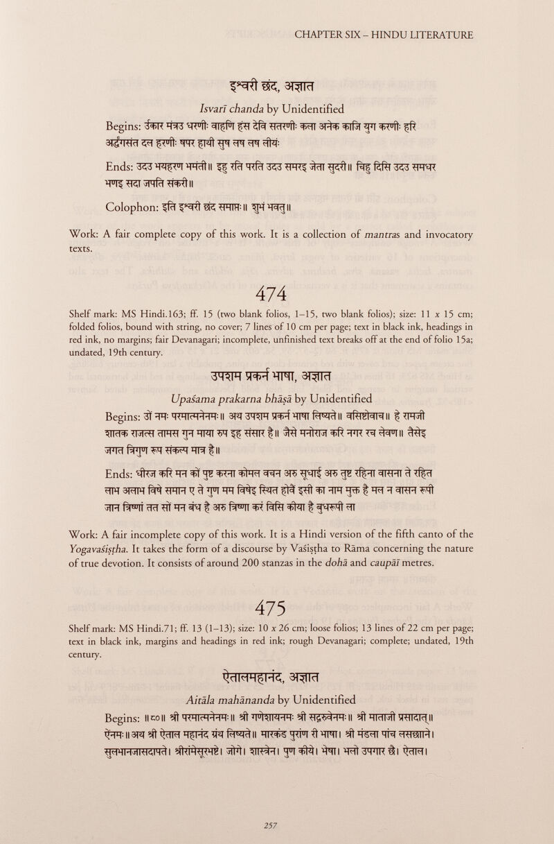 ^Rt 3K, 3T^TÏÏ Isvari chanda by Unidentified Begins: J èfà <HrK u D : ^TT 3)^ ^ 3^RRT TO! fFÍÍ ^pT Ends: S^^W^TWÎtll 333 W$ II -JiMÍct *H><ÌII Colophon: 155 ^HIH : II ^PT^Rïïll Work: A fair complete copy of this work. It is a collection of mantras and invocatory texts. 474 Shelf mark: MS Hindi.163; ff. 15 (two blank folios, 1-15, two blank folios); size: 11 x 15 cm; folded folios, bound with string, no cover; 7 lines of 10 cm per page; text in black ink, headings in red ink, no margins; fair Devanagari; incomplete, unfinished text breaks off at the end of folio 15a; undated, 19th century. ÏÏM, 3T^TRT Upasama prakarna bhäsä by Unidentified Begins: 3Ï -W MWI^HH: II 3W 3WT Wfrf Wfì II ^T^RII | *1^ ÊPFIM W ïïra t II S3 V Ends: ' Í íter ÏÏE ^IT 3TC¡ 3ft> tf|pïï 3RFÏÏ ^ Tf^cT wm WT t? 3 TFT f^tïï ^ít ÏÏFT | m ïï 3RH FÌÌ ^ÏÏFT £F>ÏT elei ÏÏÏÏ shr I m f^TT fàfà ^IT I «ÍWft *TT Work: A fair incomplete copy of this work. It is a Hindi version of the fifth canto of the Yogavasistha. It takes the form of a discourse by Vasistha to Räma concerning the nature of true devotion. It consists of around 200 stanzas in the dohä and caupäl metres. 475 Shelf mark: MS Hindi.71; ff 13 (1-13); size: 10 x 26 cm; loose folios; 13 lines of 22 cm per page; text in black ink, margins and headings in red ink; rough Devanagari; complete; undated, 19th century. ïf^ïïrT Aitala mahänanda by Unidentified Begins: limoli II ?Í1 4 itali 4 M 4 -l : II ?ít hicim I ïRTïïïiïTIl ^R:||3îq^t^ïFTiTfrôTiqfïï^ll ^ Wïï ÏÏR StilliI i #tàwrèi affiti m^\ q°i^i ^TI ^WRÌÌI ^TRI S3 CS V3