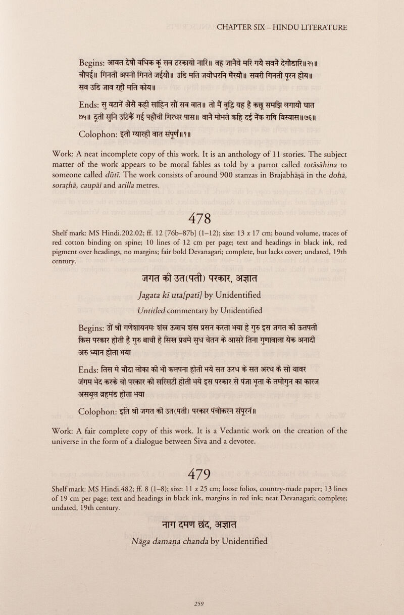 Begins: ^ «F ö<=t>wi ^lftll 311^ ïït ^lUlR II RM II #^ll ^tfTFral'TH^TII 3% JTR ^ qfïï ^fall Ends: ^ ^¿l-i 3^ tfiiç-i ^ ^RIII ïïl ^ ^ f ^ mmnÎ ^fïïT 0411 'Ift^ÎïïT^'CTiTII c^^TTf^r IIÔÇII Colophon: ^ïït tÌH u f II ? Il Work: A neat incomplete copy of this work. It is an anthology of 11 stories. The subject matter of the work appears to be moral fables as told by a parrot called totäsähina to someone called dûtl. The work consists of around 900 stanzas in Brajabhäsä in the dohä, sorathà, caupäl and arilla metres. 478 Shelf mark: MS Hindi.202.02; ff. 12 [76b—87b] (1-12); size: 13 x 17 cm; bound volume, traces of red cotton binding on spine; 10 lines of 12 cm per page; text and headings in black ink, red pigment over headings, no margins; fair bold Devanagari; complete, but lacks cover; undated, 19th century. TOT 3TW J agar a kl uta[patl] by Unidentified Untitled commentary by Unidentified Begins: 3Ï T FfalR-T t T : ^¡<<1 M ^¡<<1 ÏÏTR 3RÏÏT ^RT ^ ÏÏ5 ÇîT j FRT Çlrll f; ^R> «(Ni ^ ^ 3)ltA fcHT ^HMMI 3HI¿I 3T5 çldl *RT Ends: f^TÏÏ ^ 4l¿<l cfNïï ïft ^FRT çlrii ^ 3Tcï 3^ % 3R^[ % 3FFT ^ ^ ^ TOïïT ^ ^ W *^)R 3 W Wiï % ^R3T 3TÎÎ^FÎ flÇHS çlrll HTÍ Colophon: ^fïï ?it 3Pïïf 3>ì 3ïïCiïït) H<=f>K íFJHII Work: A fair complete copy of this work. It is a Vedantic work on the creation of the universe in the form of a dialogue between Siva and a devotee. 479 Shelf mark: MS Hindi.482; ff. 8 (1-8); size: 11 x 25 cm; loose folios, country-made paper; 13 lines of 19 cm per page; text and headings in black ink, margins in red ink; neat Devanagari; complete; undated, 19th century. 3TW Näga damana chanda by Unidentified