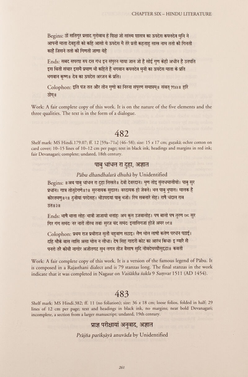 Begins: 3Ï TOR t fW ^ AM«Ul +4^3,=) ijft ^ 3(1 ml Hldl ^5 di <t>(ç 3TRTÍ ^ ^ y eli ^Çcllg ïïFT cicli 3>t R mc ÌÌ fiRT^ ridi pHcíi vii||| ^ Ends: *H«I tisiM ^TRTT ^ f 'FT 3Tqfa f 3cTTfcT fälcfl ^HR VHI U I flì ^Rjcl f'H J I C (M ïïïït 3>T Witl ïïïïïï % ^rfcT WÍH^II ^^3^3T73R^ïfàl c. Colophon: ^fïï 'tïï ïïïï 3^ cftïï *FÎt f^ïï ^4< u l TF1FR II ^Rïï WA II 3fall \ Work: A fair complete copy of this work. It is on the nature of the five elements and the three qualities. The text is in the form of a dialogue. 482 Shelf mark: MS Hindi. 179.07; ff. 12 [59a-71a] (46-58); size: 15x17 cm; gutakä-, ochre cotton on card cover; 10-15 lines of 10-12 cm per page; text in black ink, headings and margins in red ink; fair Devanagari; complete; undated, 18th century. m T\ e^T, 3TW Päbu dhandhalarä dhuhä by Unidentified Begins: II3T2JTFJ tlFR TT <pïïIl ïï 11 !^TTMHMWI I RR TR ÏTOHI ÏÏRdid^l u ill?ll ^KHmTTSFTI cK<m^t^| ïRqRïRMI *TT^t S3 S3 -O ^ S3 Cs #^miRii ^ïï^ÏÏÏÏR^I frïï TT%™TR 3ÏÏII3II Ends: TT^ 'HMI ^lç : ^TÎWf j IMMÌ 'WFÇ : 3FT 3^7 | qq c1< u l ÖC TTT fÎR *ïïï TFfc ÏÏT ÏÏRt cRt: m¡\ ^ *Wfe 3FR II Colophon: ÏÏ^FT TR ÍPÍUm -Hdi ■Mól^l ^T h M ^IhI ÏÏTlf I ^TRT^nrfrr STTTTqtaïï wNTI ^fw ïïrstt3TRH^^ t T HTf ïïfïïft 3HÍd J l¿ TFT ÍFR #5Î t^lFT Tjfè dl^HÍÍ^S,ól II Work: A fair complete copy of this work. It is a version of the famous legend of Pâbu. It is composed in a Rajasthani dialect and is 79 stanzas long. The final stanzas in the work indicate that it was completed in Nagaur on Vaisäkha sukla 9 Samvat 1511 (AD 1454). 483 Shelf mark: MS Hindi.382; ff. 11 (no foliation); size: 36 x 18 cm; loose folios, folded in half; 29 lines of 12 cm per page; text and headings in black ink, no margins; neat bold Devanagari; incomplete, a section from a larger manuscript; undated, 19th century. m ïïftÇTFÏÏ 3R3TC, 3TW Prajña pariksäyä anuväda by Unidentified