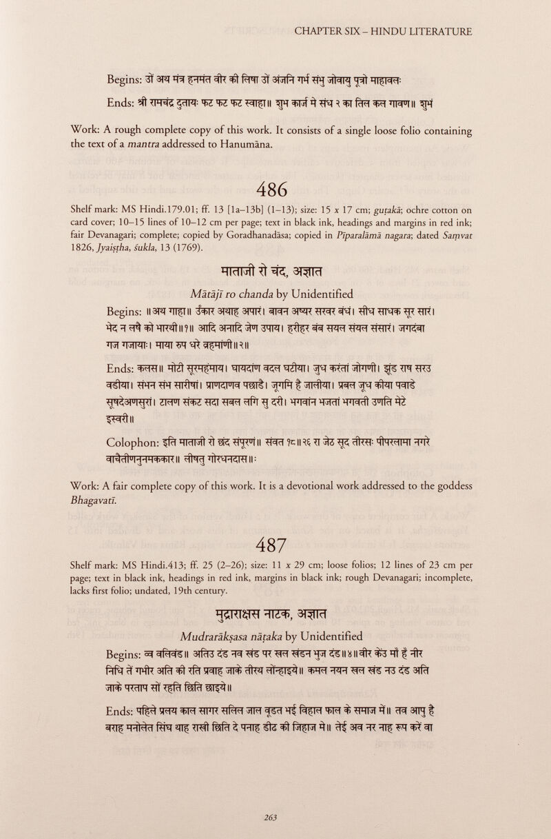 Begins: 3Ì 3T2J T^I ^ 3ÌT ^ fàn 3Ï 3RÍT T*f TIT Sjfarj T^l Ends: <jïïPT : ^¡l T>Z W T^TfTII 3PT ^Fif 3 TW H fcffî 3FT TWTII 3TT Work: A rough complete copy of this work. It consists of a single loose folio containing the text of a mantra addressed to Hanumâna. 486 Shelf mark: MS Hindi.179.01; ff. 13 [la-13b] (1-13); size: 15 x 17 cm; gutakä; ochre cotton on card cover; 10-15 lines of 10-12 cm per page; text in black ink, headings and margins in red ink; fair Devanagari; complete; copied by Goradhanadäsa; copied in Plparalämä nagara; dated Samvat 1826, Jyaischa, sukla, 13 (1769). ÏÏTÏÏRÏfr^, 3^TÏÏT Mätäjl io chanda by Unidentified Begins: II3PT Tifili 3^ 3ÎTTTI 3^ TIT9R sfà I Tifa TTNTï TR Tilt I ^Ttrâ^WÎtll?ll 3nfè3Tïïfè^T3qFII f^^T^TT^TRITTI 3fT^r Tïï T3TPÏÏ : I HMI Tir ^ 5(5HÍ u íi IITII Ends: 3>TTTII T ftzt I WRFI I jpT ^ctt ^ii'i u ii I i^fs TIT tit3 5Tskii TirrTiTTiitìTTi wwMTsnti üpifrt^srratari w?í#nwt TìT^3FTTTTTI ZmTTOTTCITPFfitfTTTSTtl TOHWiwtî'â^ CN O V3 ^Ttll Colophon: ffïïTTïïratTÎ ^TITT°TII Tfàïï % 1RS TI WÍ #RT : MÌM WIHI TT* =(l^dl u MHH++KII *facHÍ)«H<y*ll|: S3 \3 Work: A fair complete copy of this work. It is a devotional work addressed to the goddess Bhagavatl. 487 Shelf mark: MS Hindi.4l3; ff. 25 (2-26); size: 11 x 29 cm; loose folios; 12 lines of 23 cm per page; text in black ink, headings in red ink, margins in black ink; rough Devanagari; incomplete, lacks first folio; undated, 19th century. ÏÏ5RTÇFÎ ïïTZ^, 3TW Mudraräksasa nätaka by Unidentified Begins: ™f 3 (<1=16 II 3iRm TT T=R TjT colliiII3ÌT ^3 TT f Tir frfa 3 ÏÏTft 3Tfïï Tfïï ÏRTf cíteT HÌ^ISsì) II T^T TTT TjR T=fe T3 SS 3# 3TIT> TOIT TTÏ Tjîfïï fMïï í5I^ II Ends: Tf^ îFRT Wf TTÏÏTT Tlfà^T 5TFT 3F5T T^ fiçil w3>TTTR^II ^TIf TTtâïï f^T ^lf Tra! fèifcl ^ TTTf ^ (jiçiMt ^ II 3R TT TTf M