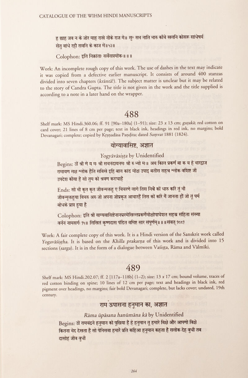 3ïï ^ wfà $ 3(114311 Colophon: ifcî fàfïïïïT: II II II Work: An incomplete rough copy of this work. The use of dashes in the text may indicate it was copied from a defective earlier manuscript. It consists of around 400 stanzas divided into seven chapters ( kräntäi ). The subject matter is unclear but it may be related to the story of Candra Gupta. The title is not given in the work and the title supplied is according to a note in a later hand on the wrapper. 488 Shelf mark: MS Hindi.360.06; ff. 91 [90a—180a] (1-91); size: 23 x 13 cm; gutakä; red cotton on card cover; 21 lines of 8 cm per page; text in black ink, headings in red ink, no margins; bold Devanagari; complete; copied by Krsnadäsa Pandita; dated Samvat 1881 (1824). ¿ÌÌ^MIÌÙK, 3^TTÏÏ Yogyäväsista by Unidentified Begins: 3Ï WFR: 3 «ft II 3W wf 5fT ^ ^ % ïïRÇR TRFFT ?TÇf '5% «IM WS I ftÇI 3ÏÏT^ ®tríi^ =(Rlîi jft dM^I f; ift ïïT Ends: # ^ fïï ir f^RFÌ WÌ fcRT M Jll c ('HTt)5 i ll f5T=R) 3TÇ jft SRïïT fcRT 3 ^rlMcll iff tfft ïï S3 CS C. ^ ^ CS ÏÏTÏÏ F^n t es ^ ^fïïïïiwf: ?4II RlRld ïïfëcT ■HVÍH II II ll^râïï?cc? C. Cs *\ Work: A fair complete copy of this work. It is a Hindi version of the Sanskrit work called Yogavâsistha. It is based on the Khilhi prakarna of this work and is divided into 15 sections (sarga). It is in the form of a dialogue between Vasista, Rama and Vâlmlki. 489 Shelf mark: MS Hindi.202.07; ff. 2 [117a—118b] (1-2); size: 13 x 17 cm; bound volume, traces of red cotton binding on spine; 10 lines of 12 cm per page; text and headings in black ink, red pigment over headings, no margins; fair bold Devanagari; complete, but lacks cover; undated, 19th century. m ùhkhi ^RTÏÏ m** Räma üpäsana hanümäna kä by Unidentified Begins: 3Ï ^RH 11 ^ ^ 3Í1FTU ^ ^ fcffT ^ t ^ft ^ t ^ f¿ft rR