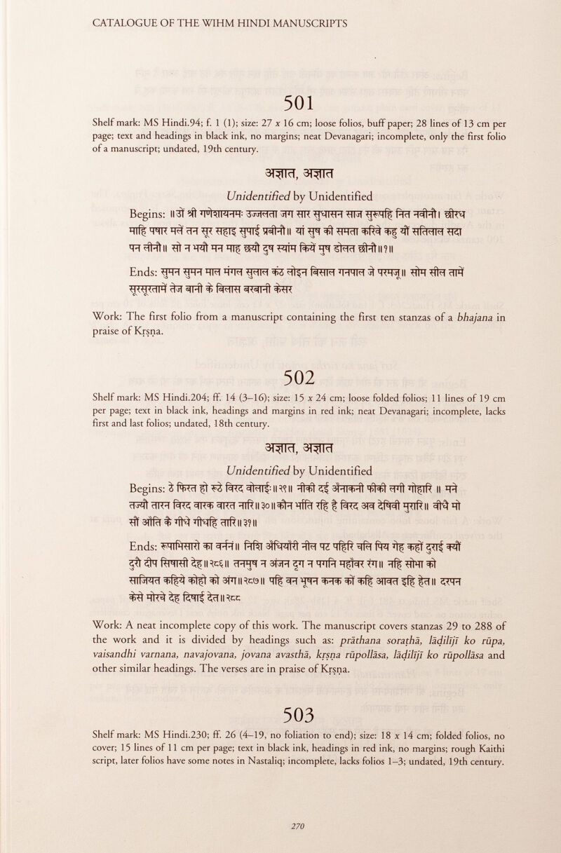 501 Shelf mark: MS Hindi.94; f. 1 (1); size: 27 X 16 cm; loose folios, buff paper; 28 lines of 13 cm per page; text and headings in black ink, no margins; neat Devanagari; incomplete, only the first folio of a manuscript; undated, 19th century. ST^ÏÏïï, 3T^TRT Unidentified by Unidentified Begins: ii3ì ^ 'fftlfffp ?tr ïïlff *FRÏÏ ^ ^lirWM ïïïï#ftll # ïï ^ ^ ^ FTTC *fT #ftll ? Il Ends: fH IM TO felFT M-1HM ^ WRII tjKWtllA «tul j^fRT Work: The first folio from a manuscript containing the first ten stanzas of a bhajana in praise of Krsna. 502 Shelf mark: MS Hindi.204; ff. 14 (3-16); size: 15 x 24 cm; loose folded folios; 11 lines of 19 cm per page; text in black ink, headings and margins in red ink; neat Devanagari; incomplete, lacks first and last folios; undated, 18th century. 31W, 3TW Unidentified by Unidentified Begins: ^ Iff 3hl^ : Il^Il ïïNft ^ ^TT^fì 'iiçiR II CIK'H Í=K¿, =tK°t> 3Kcl *ilRII II =^Ì-H 'qffcT 31^ ¡\Rcfl g7TR|| Ht aftfcT % %íf| ïïlft II 3? Il Ends: Wf^RTïït II ftfèT ïff^TRt Tfa m RlHml ^IRCÇII ïïf|#ÏÏT^ ^Rïï^f^^t^aiïïiRcôii ^ fèqrf Work: A neat incomplete copy of this work. The manuscript covers stanzas 29 to 288 of the work and it is divided by headings such as: präthana sorathä, lädilljl ko rüpa, vaisandhi varnana, navajovana, jovana avasthâ, krsna rüpolläsa, lädilljl ko rüpolläsa and other similar headings. The verses are in praise of Krsna. 503 Shelf mark: MS Hindi.230; fF. 26 (4-19, no foliation to end); size: 18 x 14 cm; folded folios, no cover; 15 lines of 11 cm per page; text in black ink, headings in red ink, no margins; rough Kaithi script, later folios have some notes in Nastaliq; incomplete, lacks folios 1-3; undated, 19th century.