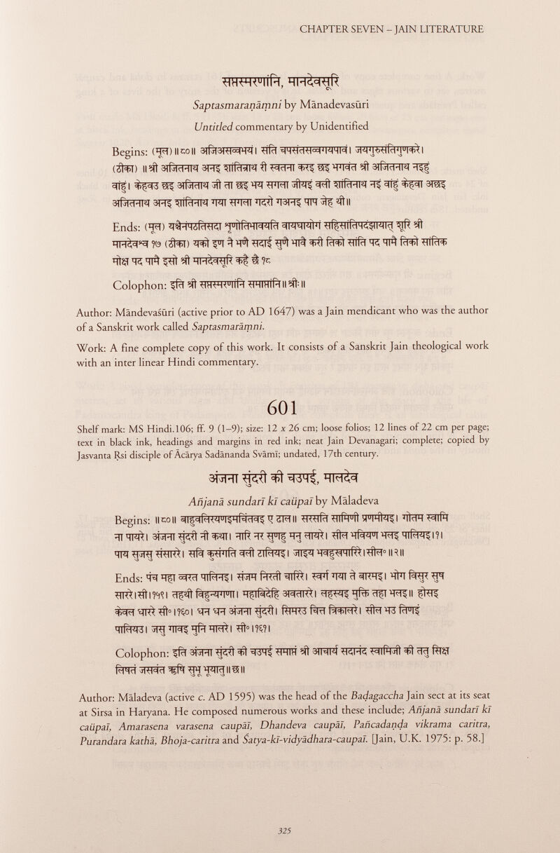 <HHW U IÍÍH, HH&WR 7 CN Saptasmaranämni by Mänadevasüri Untitled commentary by Unidentified Begins: CM) Il co || 3lf3T3RI^RI I (áfol) ll^3Tfaïï^3H^3ITf^^^ïïï^^^W^^3#IÏÏÏÏTCÏÏ^f ^tfl WITîTÎ^^t^HTâT^^Îf arfenq 3R| ^Tff^FTFT TFÏÏ WFÏÏ Wf WT?ÏÏIÏÏ ^ sft Il qi^F5f?0 (^) Author: Mändevasüri (active prior to AD 1647) was a Jain mendicant who was the author of a Sanskrit work called Saptasmarämni. Work: A fine complete copy of this work. It consists of a Sanskrit Jain theological work with an inter linear Hindi commentary. 601 Shelf mark: MS Hindi. 106; ff. 9 (1-9); size: 12 x 26 cm; loose folios; 12 lines of 22 cm per page; text in black ink, headings and margins in red ink; neat Jain Devanagari; complete; copied by Jasvanta Rsi disciple ofÄcärya Sadänanda Svâmï; undated, 17th century. aiipn ^ Añjana sundari kl caiipal by Maladeva Begins: Il CO il ¿w II -ü<tiRi <íiÍh u Í1 ^ihÌ^I 'ïirtH wiÍm 3RïïT^ïïl^ïni ïïlftïïT^FFIFÏÏÏÏ^I ^ïïf^I^qTf^l?! -O S3 S3 S3 wrf^^tïlf^l WÍ W^nf$l#i°IRII -O -O S3 so Ends: T3 5£RÏÏ 1 Wlfrdl^l wf W 3 I ïïfr m *TR*l*ftl?<rtl H^lPl^ 3R^| ^rqR^#°i?çoi tn t^T 3fïFfi ^ci^ti R+M>I t tt#rt3i #>l?ç?l S3 ^ S3 Colophon: ^fïï 3RïïT ^ 3IRFÍ Wtt WIÍH^ÍÍ ïïïï f%ÇI fWÎ ^RI^T Wf Mici II 15 II S3 CS Cs S3 Author: Maladeva (active c. AD 1595) was the head of the Badagaccha Jain sect at its seat at Sirsa in Haryana. He composed numerous works and these include; Añjana sundari kl caiipal, Amarasena varasena caupäl, Dhandeva caupäl, Pañcadanda vikrama cantra, Purandara kathä, Bhoja-caritra and 5a rya - k I- vi dyä dh a ra - eaup a I. [Jain, U.K. 1975: p. 58.]