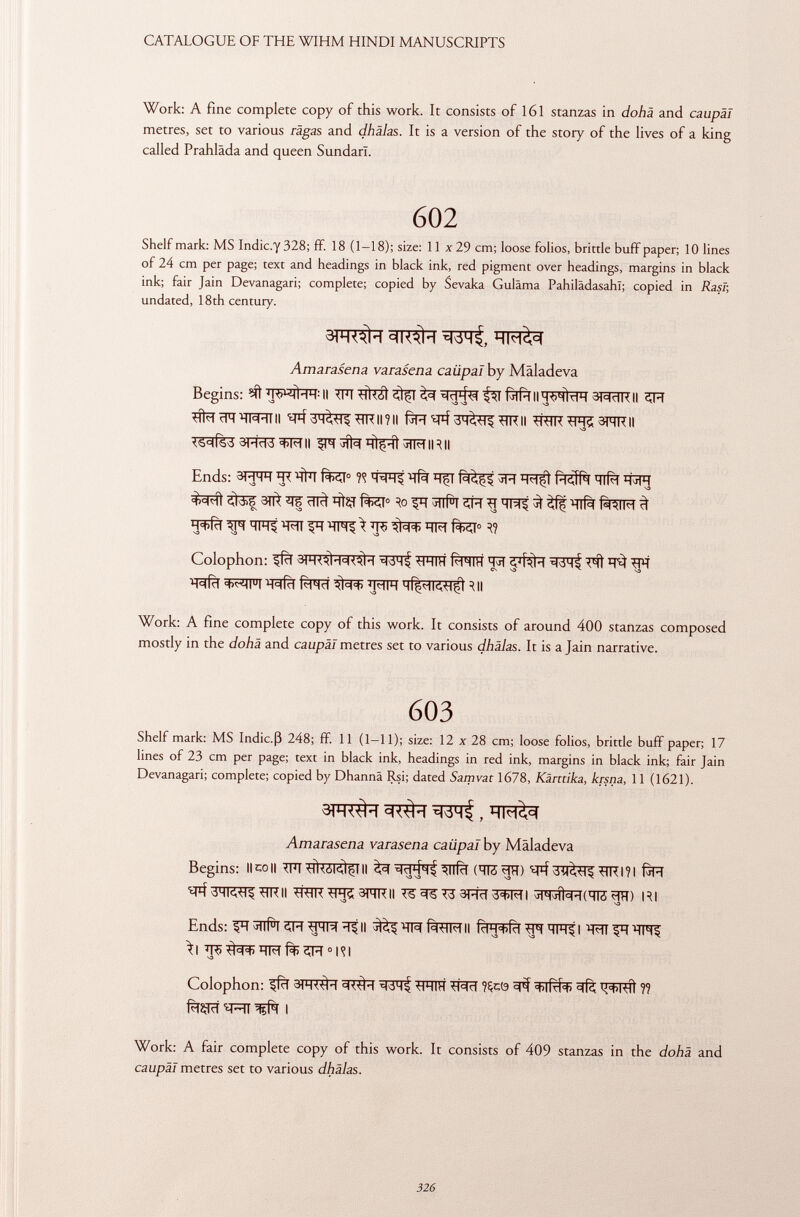 Work: A fine complete copy of this work. It consists of 161 stanzas in dohä and caupäl metres, set to various ragas and dhälas. It is a version of the story of the lives of a king called Prahlâda and queen SundarL 602 Shelf mark: MS Indic.y 328; ff. 18 (1-18); size: 11 x 29 cm; loose folios, brittle buff paper; 10 lines of 24 cm per page; text and headings in black ink, red pigment over headings, margins in black ink; fair Jain Devanagari; complete; copied by Sevaka Guläma Pahilädasahl; copied in Rasi; undated, 18th century. Amarasena varasena caiipaï by Mal ad e va Begins: WqtWII ST^TRII ^íl<-| cPT'HW'll II +1K 11 ? II pH ^rlKll ^RTR ^P-15 3FTR II <S=l(sd 3ró3^f|| ^^qtfíÍ3TM|R|| Ends: 3FfR Htïï fei 0 WTlj Tfà 3R j: FTfí PtcJRl Tlfà WT 3TT^ ^ ïïl^ ÏÏÎÇf ft«y 0 ïo ^T MiiPi îJPT ^ ^ ^ felM ^ TFlt W FT \ ÏÏÇ ÏÏÏÏ7 fei 0 Colophon: 5[fïï ^Fflïï f^RIH 'Jïï ^fT ïïïïFT ^Il Work: A fine complete copy of this work. It consists of around 400 stanzas composed mostly in the dohä and caupäl metres set to various dhälas. It is a Jain narrative. 603 Shelf mark: MS Indie.ß 248; ff. 11 (1—11); size: 12 x 28 cm; loose folios, brittle buff paper; 17 lines of 23 cm per page; text in black ink, headings in red ink, margins in black ink; fair Jain Devanagari; complete; copied by Dhannä Rsi; dated Samvat 1678, Kärctika, krsna, 11 (1621). Amarasena varasena caiipaï by Mäladeva Begins: limoli ^FT *ikól<il$l II ^ ^4^ ^ïïfïï (TRïïïï) ^FÏ W*l?l fjR MKII ^RTR 3PTRII ^ ^5 ^3 3RcT I jIHJÍÍ^HCTIS ?TR) RI ^ vo Ends: FT ^1lfl 5R ^H ^ II ^ ïïlïït I W ^TFl^ }| 'TFT 0 1^1 V3 Colophon: ^fïï 3TT^T ^cSH^ ^RIH ?Çc(9 «^iRT^ V f^zrtcf ^ftt i Work: A fair complete copy of this work. It consists of 409 stanzas in the dohä and caupäl metres set to various dhälas.