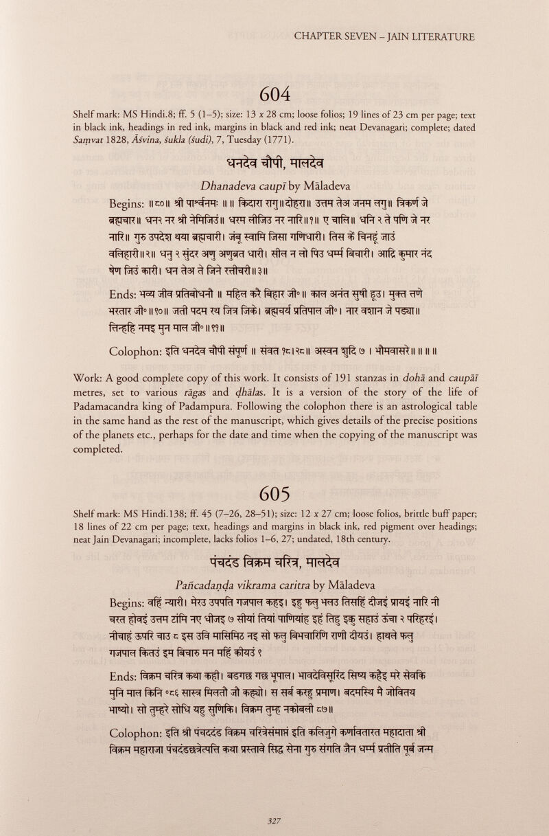 Shelf mark: MS Hindi.8; ff. 5 (1-5); size: 13 x28 cm; loose folios; 19 lines of 23 cm per page; text in black ink, headings in red ink, margins in black and red ink; neat Devanagari; complete; dated Samvat 1828, Àsvina, sukla (sudi), 7, Tuesday (1771). Dhanadeva caupl by Malade va Begins: IIcoll II II fem^TII^II 3^f^3l^^]ll wpiRii ^R^rceft^fafàrâii « rh «fife ^rc^iR imi tifali -iiR il ^H<UI «r^r^Rti WIIH fèRïï ïïf^NRti fïïîT Rus ^ïï3 °lRlßl<l II RII ^ 3 3FT SFMrl <i; nfí I tl1<l ïï ?íí 'sptf fW=fRÌI 3ïïfè =t>HK sa VD S3 ^TM^RÍI ^^3T^f^T#SRtll?ll Ends: ïffèr^Rt II HÎçi ^ Riçk 3TÌ° II =t>M 3FRT ^31 H=w ^<c1K tffì 0 II <?o H ^Tcft fill Íj1Í> I vi (dMIM »fr 0 l 'TK °i ^IH ^ HSîll II frPffl ^ ïïïï ÏÏM 3ff° Il w II Colophon: ^fïï *Tff Il *McT?cRc|| | *ÌÌH=llfÙ Work: A good complete copy of this work. It consists of 191 stanzas in dohä and caupäl metres, set to various râgas and dhälas. It is a version of the story of the life of Padamacandra king of Padampura. Following the colophon there is an astrological table in the same hand as the rest of the manuscript, which gives details of the precise positions of the planets etc., perhaps for the date and time when the copying of the manuscript was completed. 605 Shelf mark: MS Hindi.138; ff. 45 (7-26, 28-51); size: 12 x27 cm; loose folios, brittle buff paper; 18 lines of 22 cm per page; text, headings and margins in black ink, red pigment over headings; neat Jain Devanagari; incomplete, lacks folios 1-6, 27; undated, 18th century. Pañcadanda vikrama caritra by Malade va Begins: I WFT^I If W W fcRTÍ^ WJÍ ÏÏTft ïïl W ffaî 3^T Jtfïï ^ 0 #ïï fcFÏÏ HIÍWÍ$ If fàf ^ } MR^ I •îhiç =rr3 c hiR iíhó ^ w fà^iRfa <i u íi «íl^-ái w J MHM I 1 ! («NI« ïR ïïff ^T3 <î Ends: fWI^^ÏÏ^tl ^^ °cç ^i ^I^^I wii skhRST^ ÏÏF^ft I ^ìì ïï 1 ^ tjflR> I -1=t>ì<si^iì c(9 H Colophon: ifïï fcfäR -^R^hih ^fcf ^lí^dKci H§l<Vldl M! HÇKMI M^SSPÌchRI TJ5 ^FTfïï ÎRTÎfcf ^ 3FT