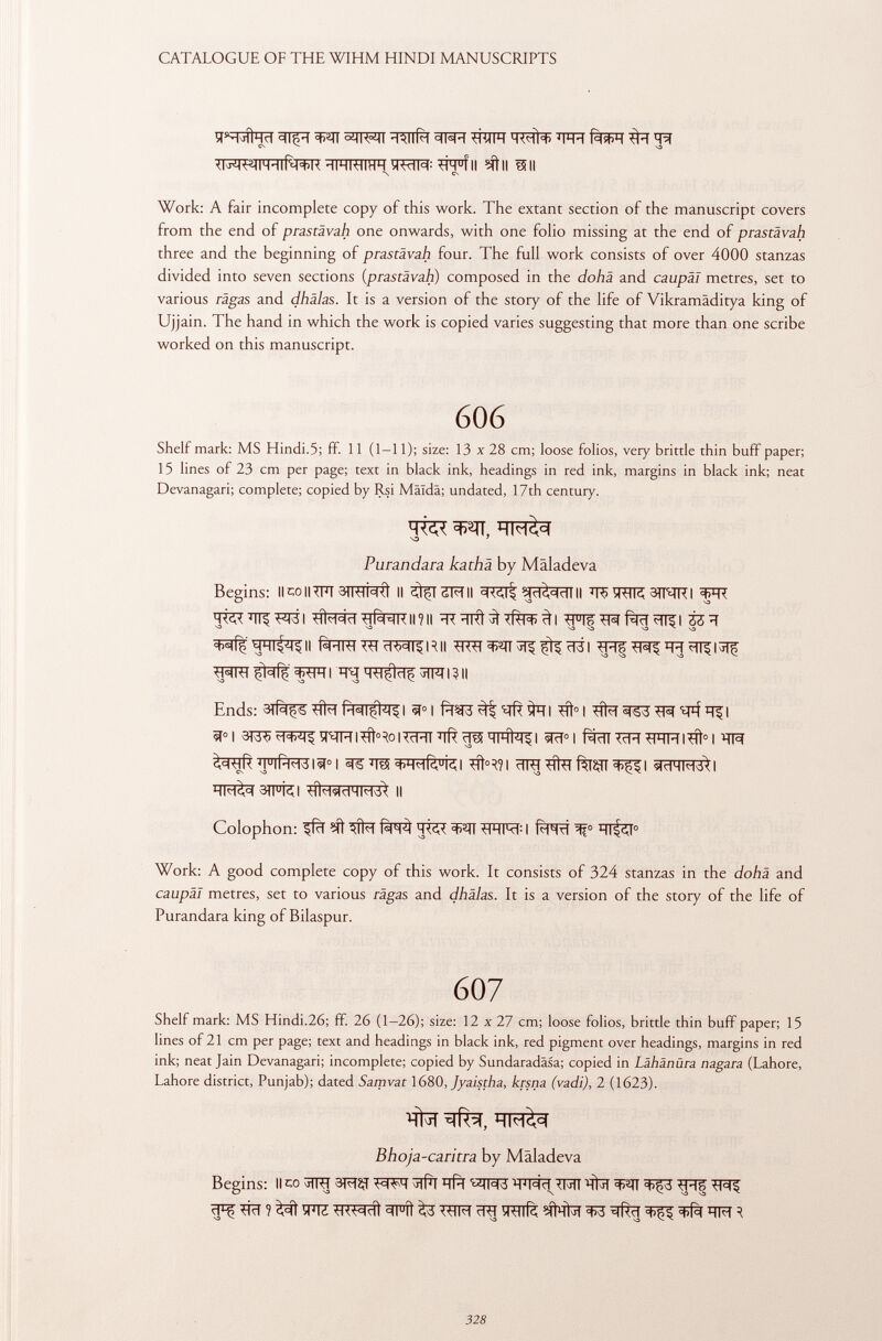 ÍTNjÍÍHCI 3T|pT ^1^1# ^TiïFT MWH WT fàsCT CN S3 HIHI-MIHH ÜWM : *ÍH u íll Mtll *511 *\ CN Work: A fair incomplete copy of this work. The extant section of the manuscript covers from the end of prastävah one onwards, with one folio missing at the end of prastävah three and the beginning of prastävah four. The full work consists of over 4000 stanzas divided into seven sections ( prastävah ) composed in the dohä and caupäl metres, set to various räga s and dhälas. It is a version of the story of the life of Vikramâditya king of Ujjain. The hand in which the work is copied varies suggesting that more than one scribe worked on this manuscript. 606 Shelf mark: MS Hindi.5; ff. 11 (1-11); size: 13 x 28 cm; loose folios, very brittle thin buff paper; 15 lines of 23 cm per page; text in black ink, headings in red ink, margins in black ink; neat Devanagari; complete; copied by Rsi Mäidä; undated, 17th century. NO 7 Purandara kathä by Mâladeva Begins: llco||?FT 3TRlM II ^fTSFTII SRÇlf ^diddlll ÏÏ5 TOR 3TNRI W T^ÏÏTI^I #^ïï-HÊHKU?H ^FIF^fàïï^l 33 ïï V3 V3 V3 vo V3 MMI^II fsFTOTOïï^RII tMI-H çhfç TOTOftïïf JMI3II Ends: 1 1 I ^fí° I 3F53 ^ ^FÎ I I 3PJ5 ^fHI'ííMolTrRT 'ïïR çTÊ5 HIHI 4 !^ I ^T° I Rdl TcR tlHM l^ft 0 1 JflÍH-HdlWI ^ïï3ï+HHR u kl #>^1 cTO^tafW^I «MHMd>l 3TFRI Il Colophon: ^fcl ^ fwì OHM : I f^FTrî ^f° HI^T 0 Work: A good complete copy of this work. It consists of 324 stanzas in the dohä and caupäl metres, set to various rägas and dhälas. It is a version of the story of the life of Purandara king of Bilaspur. 607 Shelf mark: MS Hindi.26; ff. 26 (1-26); size: 12 x 27 cm; loose folios, brittle thin buff paper; 15 lines of 21 cm per page; text and headings in black ink, red pigment over headings, margins in red ink; neat Jain Devanagari; incomplete; copied by Sundaradäsa; copied in Lähänüra nagara (Lahore, Lahore district, Punjab); dated Samvat 1680, Jyaistha, krsna (vadi), 2 (1623). Bhoja-caritra by Mâladeva Begins: Il co W^^RI W(%. ïï*f W\ 1 W\¿ TOM TO TOlfè íd'Mi