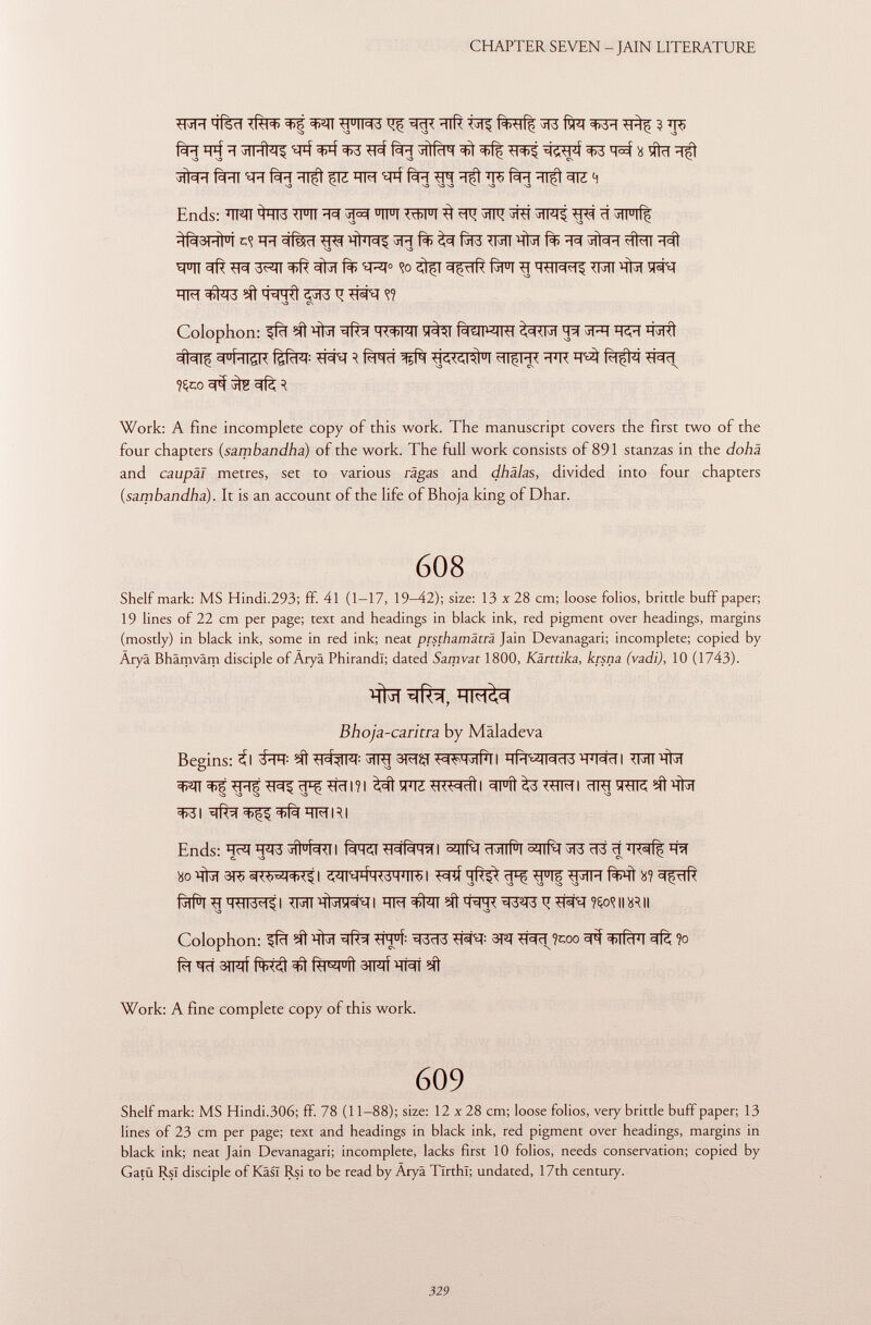 WR ïïfeî ito ^ ^RR ïïlft tïï? f^rff ^ ? ÏÏ5 ÊH W$ À\-\ÎMi ^4 ^ fàïï ^if^r ^ ^ W$i ^3 X tfïï ïïf xlim rhi fàïï ïït^î jïïî hm ^p-f fàïï ^p> fàïï ïït^t 3ìz 4 Ends: W ^qT3 TFTT ^ 3pï TFT TOT ^ 3TR 3TFT5 ^ ci 5TFlf| ER c(fec1 TRi ^l'I^ 3R fà> fjf3 IRT 'RW fà> jîh-l 41^11 S3 >■ v3 W W* 3^ïï sffrï f% tRT 0 <îo f^m g ÏÏM ^T3 SÍt 4^rqfr ^ïï3 q #1 W V3 CS Colophon: ^fcT ^ %ïT IWIT îf^T fà^JMRT ^ 3FT ^I^ <=I U ÍHI¿R ftfcW R #Rcf *1I£M< W ^ïï ?Çco ^ ^ Work: A fine incomplete copy of this work. The manuscript covers the first two of the four chapters ( sambandha ) of the work. The full work consists of 891 stanzas in the dohä and caupäl metres, set to various rägas and dhälas, divided into four chapters (sambandha ). It is an account of the life of Bhoja king of Dhar. 608 Shelf mark: MS Hindi.293; ff. 41 (1-17, 19-42); size: 13 x 28 cm; loose folios, brittle buff paper; 19 lines of 22 cm per page; text and headings in black ink, red pigment over headings, margins (mostly) in black ink, some in red ink; neat prsthamäträ Jain Devanagari; incomplete; copied by Äryä Bhämväm disciple ofÄryä Phirandl; dated Sanivat 1800, Kärttika, krsna (vadi), 10 (1743). Bhoja-caritra by M al ade va Begins: Ì\ íít ïïrf 3mst i i^fïran^hwfl à^tïïïïzw-hdil ^FÎl^^THI S3 \3 \3 v ^31 Ends: ^ W ^U{\ I ^#T 3f3 ïï Wff ^ c. sa es bo-q^T3T5^am|| I Mîf <TR?* WW ^îfFT Colophon: ^ ^ *Tff: ^1333 W* 3R TR ïï ?coo ^ ^rfïïïï ?o fa ^cf 3TFTf fWÜ R^ u íi 3TRTÍ Work: A fine complete copy of this work. 609 Shelf mark: MS Hindi.306; ff. 78 (11-88); size: 12 x28 cm; loose folios, very brittle buff paper; 13 lines of 23 cm per page; text and headings in black ink, red pigment over headings, margins in black ink; neat Jain Devanagari; incomplete, lacks first 10 folios, needs conservation; copied by Gatü Rsl disciple ofKâsï Rsi to be read by Aryâ Tïrthï; undated, 17th century.