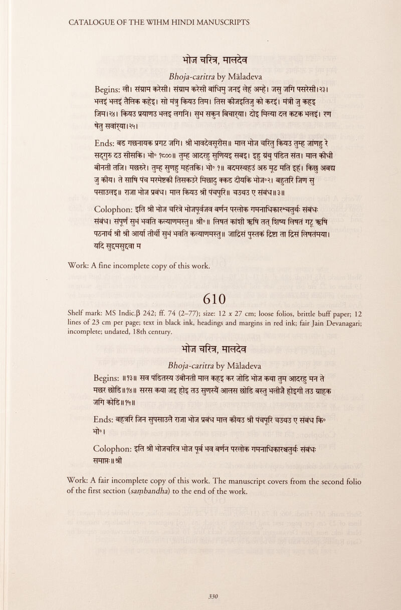Bhoja-caritra by Mäladeva Begins: «ftI TTTTFF «tA^ÍÍ I tf'yiH =tAtíl ^3 3P^| ^tPl IR31 rlRl=t> =t>^l Tit fcRI fcRT <t><$| faïïRsi fw5w^#[i ^^rf¥nwi FI ^ïï -H<*k<mR4l N3 \ Ends: W^Tfïïl ÏÏFT^ ÌÌCT3 ì CN S3 S3 ^ S3 ?cooii ^gn^^rfw^i ^ïïqïïfèïï^rïïi \S3 O S3-0 \3 SO «d'irti ïïfïï i i ïï^ *j u i§ hçcir) i ïït 0 ? il skh^çà 3r> ^5 h ri i sr^t g^ii ^rfrf^Fig W^ll TRTHN^qi WTII?II Colophon: ffïï ^Tt^T 'HÌ j 1 h 4:>1<=I HWÌ+ WTlf^R 5 ^^: ^R^II ^H u í i^frT WIHW II Mì° Il f^Tïï f^T f^ïï TC ^írfí ?ít 3ífíf m wfà +^ji u ihwii ^flfeí <j^p£ fèsi ïït fè*ì íhhdh'mi i Work: A fine incomplete copy of this work. 610 Shelf mark: MS Indic.ß 242; ff. 74 (2-77); size: 12 x 27 cm; loose folios, brittle buff paper; 12 lines of 23 cm per page; text in black ink, headings and margins in red ink; fair Jain Devanagari; incomplete; undated, 18th century. T^T Bhoja-caritra by Mäladeva Begins: ii ?3 ii ítí htsci^m 3#Icît ^ ïïfrl ïïïï 3IRT| qq 3i hm «1í6 ii l'i ii 3tfto çi^îl ^3 miç=t) ^rfrr il li Ends: TM ïïfcïï ^ ^13 eft ^ WT #>1 Colophon: ^ 'Rïï spfa MW|+ WTlf^R^af: TRIÏÏMIîft Work: A fair incomplete copy of this work. The manuscript covers from the second folio of the first section ( sambandha ) to the end of the work.