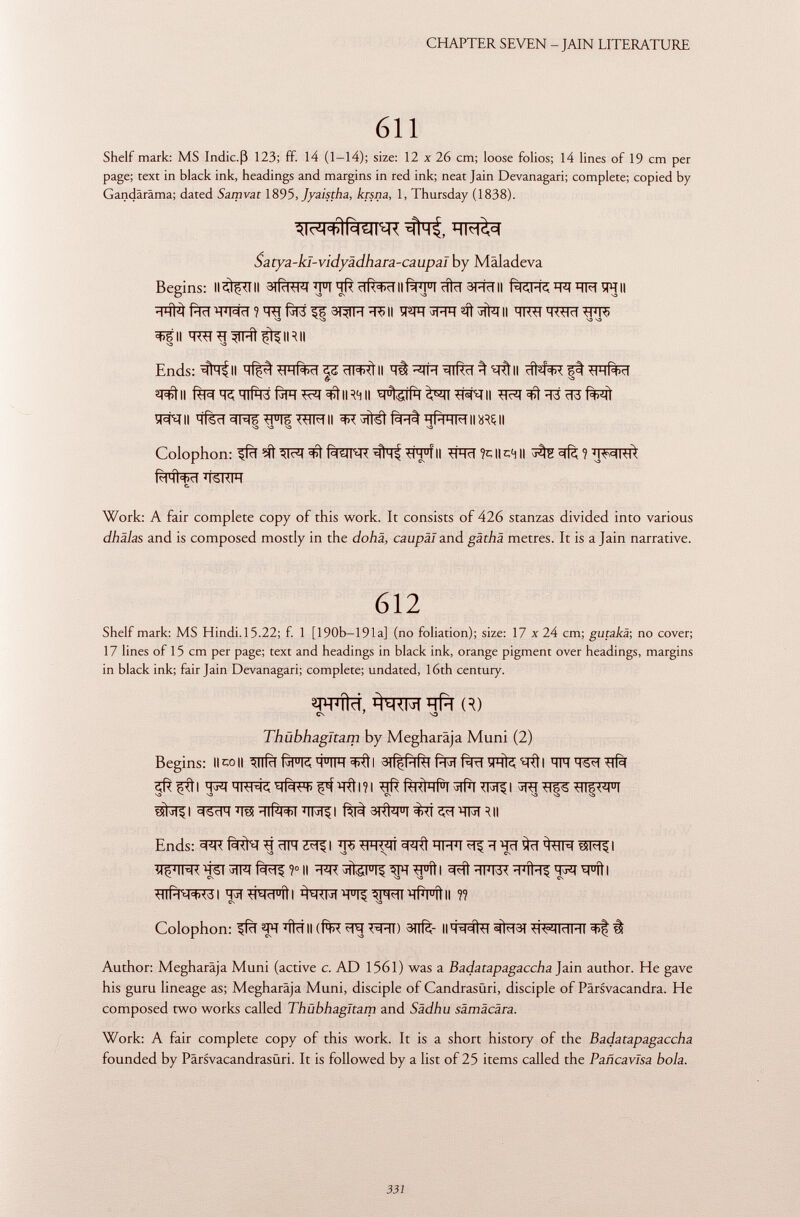 Shelf mark: MS Indic.ß 123; ff. 14 (1-14); size: 12 x 26 cm; loose folios; 14 lines of 19 cm per page; text in black ink, headings and margins in red ink; neat Jain Devanagari; complete; copied by Ganciäräma; dated Samvat 1895, Jyaistha, krsna, 1, Thursday (1838). Begins: ll<ilç<l ii ^j°t tiR'fctl ii ciici 3 hc1 ii '-pt hm sr ii -1hì3 pld 'h'mci ? ^rt (ji'cs 3t^fpt *r>ii ïï^ft muh jin ii hk^i *r^rt ^fr> •O - V3 V3 ^fii q^T^qrnt^fiRii Ends; #^11 ii # ^s\ ^ ii *tátll í^q?'#f3f3FT^I^tlR ( jll M u 1¿ÍlH ^JT^SRII ^T3 f%^fT ÏPRII ïïfèïï^Rïï^FlF^TFTIl ^SÌfétfÈRtHlHHMIlWSlI \» >3 O v3 Colophon: ^fïï ^IrM f^ïï^R <HH J Í II tlHd ?C H C4 H j Í íí 1 Risiaci 'ISKIH c. Work: A fair complete copy of this work. It consists of 426 stanzas divided into various dhälas and is composed mostly in the dohä, caupäl and gäthä metres. It is a Jain narrative. Shelf mark: MS Hindi.15.22; f. 1 [ 190b—191 a] (no foliation); size: 17 x 24 cm; gutakä-, no cover; 17 lines of 15 cm per page; text and headings in black ink, orange pigment over headings, margins in black ink; fair Jain Devanagari; complete; undated, 16th century. Begins: il co ii wî^tl sjfèîhîù ftïï fàrt ïptfc w\\ ïïft i ? i RI<ÌHRI 5#I^rii I ctSclH MM§I 3I<Ì4|U| ^RT ?^>7T3T ^|| Ends: ^rM^^ ïï FT^I WT ^ ïï ïïïï fcpT TOI I ^nf^rr3l tpl^wfil ^rr tfi^ ^w#fìt ii ?? Colophon: ^fïï ^FT ïïlïï II (f*R 3 TTfè H H^ltl 3fcf3T TR^ÏÏïïPTT 3>f? à Author: Megharäja Muni (active c. AD 1561) was a Badatapagaccha Jain author. He gave his guru lineage as; Megharäja Muni, disciple of Candrasüri, disciple of Pärsvacandra. He composed two works called Thubhaglcam and Sädhu sämäcära. Work: A fair complete copy of this work. It is a short history of the Badatapagaccha founded by Pärsvacandrasüri. It is followed by a list of 25 items called the Pañcavlsa bola. 612 wlïï, TO CS 7 \3 Thubhagitam by Megharaja Muni (2)