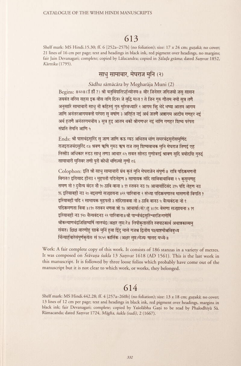 613 Shelf mark: MS Hindi. 15.30; ff. 6 [252a-257b] (no foliation); size: 17 x 24 cm; gutakä ; no cover; 21 lines of 16 cm per page; text and headings in black ink, red pigment over headings, no margins; fair Jain Devanagari; complete; copied by Lälacandra; copied in Sälada grama-, dated Samvat 1852, Kärttika (1795). WQ UIHMK, qft R) 7 S3 Sädhu sämäcära by Megharäja Muni (2) Begins: il co ii (3 ¡ff ? ) ^stïïf^lfrîs^iî^t: il frf^r -sri tlltm Pi ïïfïï föR ^ ffe ïïiïï ? ^ ÏÏ5 %FT ^ ^ ^ 3R^ ^ ^ R 3WT fW ^ 3TÏÏFÎ 3TFFT sa sa ^ sa \a va sa jllll 3l'í<1<3lmih c (^íi h<h<i 3 3lr$c1 -t? 3t®f <r|c1ì staffi 3ti^t m u iç< 3T3Í 3FTFRÏÏÏÏ#T « ^ p 3TRFT Wtì MÌWR ïïf ^#T IH ^lïïfïï ^ifïï 3#T 4 Ends: jTFT 3#T ^ BTÍ^TcT^ ÏÏFT cü W1 ^ TR ïïg ¿fàTR £FI^ fo#3 atfq^TC ^53 <FT3 3TRR c4 *îfa3 SIFFI ÏÏS? ■hihmkì hpw ïï°ft ïïft ^Nì' hpivtmi - m u ìì eç Colophon: ^fcT ^ -HIHMhI ÏPT 3kT ïïfr Il lïfà mÍ6^)H u m1 f^FTcf : ? §RwK çi-fà R HÇHcîl wís^! Ü WTRR? infà^Rlf^T R H ^H u |g WI ^ ? 5^1 ïït ?o 3Tf% 3RT 8 ?? ÏÏ3 n ^HWÌRcjd, ??4 qfè ^T3 n $R<4M$ ÏÏ3 ^FTf ^fTFRT HlR^HI R #2fl qfêWTR^ HW u M1 fàïïfïï ? qfè R UHW+ g^RTt ? ^(¿.-HNcll ïït 8 3lfè ^T3 4 ïït <¡ iféwrafeiìii?o^wTOi^?ìi 3PjFrf(cr?)^8i?c^pn^wHi « w $R<4M$ ïï3 no ^ HIRCIHIII ^ qr^i^RscK^j^iJifif ïiïïall rlhì=t>cimicl ^hló^ 3fim+i°mh C. CS TRÏÏI fèîÇf ^TFTtf ïïfïï f3T ^ f|#T qÇ3ïïFTtg%«I ^ ?c4R (3TÇR WS ^ Il Work: A fair complete copy of this work. It consists of 186 stanzas in a variety of metres. It was composed on Srävana sukla 13 Samvat 1618 (AD 1561). This is the last work in this manuscript. It is followed by three loose folios which probably have come out of the manuscript but it is not clear to which work, or works, they belonged. 614 Shelf mark: MS Hindi.442.28; ff. 4 [257a—260b] (no foliation); size: 13 x 18 cm; gutakä; no cover; 13 lines of 12 cm per page; text and headings in black ink, red pigment over headings, margins in black ink; fair Devanagari; complete; copied by Yasoläbha Gani to be read by Phalodhîyâ Sä. Rämacanda; dated Samvat 1724, Mägha, sukla (sudi), 2 (1667).