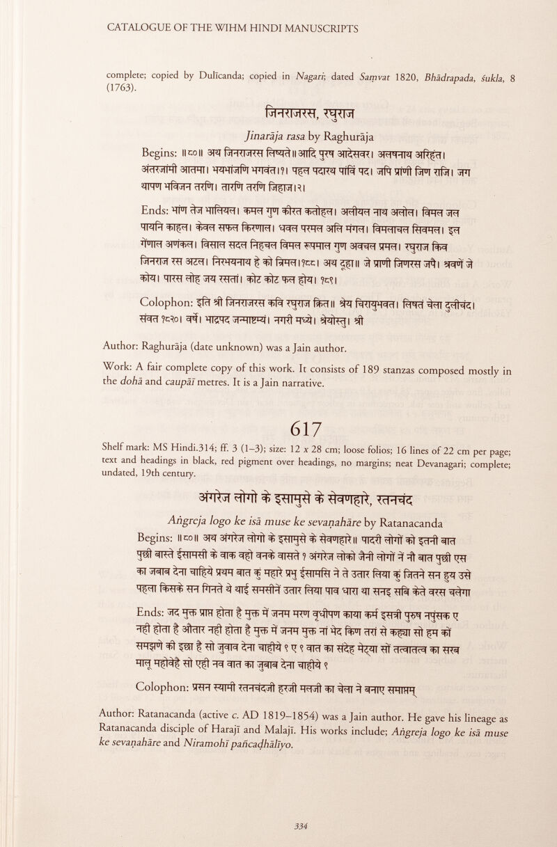 complete; copied by Dullcanda; copied in Nagari ; dated Samvat 1820, Bhädrapada, sukla, 8 (1763). 7 SO Jinaräja rasa by Raghuräja Begins: llcoll 3Tn Il3ïïfè 3T(^TI 3WÍTO | ¿HcK^IHÎ 3TRFTÍI 'M'MHMÍ! H j Mel I ? I ïïjpf Hlfà Til Sift íTFÍt f^TT Tifò I ^FT ^IH U I rl <f l I c I k R i c KÍI RI Ends: ï rt°I ^HlRl-M ^I I ÏÏT =t>cìì$<i I 3^fhîFf 3)<im I Tpqfïï ^tTI Í+< U IMI 3# wri R(H«HW<H RH=4H«H I J Ï U IM 3) u ¡w I fïïïf^ P<H<I ÏÏT ïFRI WN ftFRRRTSIZÏÏI ÎH<H 4 Hl ï f ^ íílH^I l?CC I 3T^T ¿,Ç| H «I u íi (r| u K<rl tffàl ^ I HKtl jRT ^Trïï I TO I I Colophon: ^ ÍTOII ^ fàWRÏÏI £TO ^Rîl W?**o| ^IWÎRIWI ^TRt^i ïft Author: Raghuräja (date unknown) was a Jain author. Work: A fair complete copy of this work. It consists of 189 stanzas composed mostly in the dohä and caupäl metres. It is a Jain narrative. 617 Shelf mark: MS Hindi.314; ff. 3 (1—3); size: 12 x 28 cm; loose folios; 16 lines of 22 cm per page; text and headings in black, red pigment over headings, no margins; neat Devanagari; complete; undated, 19th century. 3FT^î çfrnt $ ^ Añgreja logo ke isà muse ke sevanahäre by Ratanacanda Begins: limoli 3J2T 3FT^T % ^ih^) % ^q u l^AII ^cRt TO ïï# ih-hì % ^ i ^ff 3 ïït to ^ ^I^TTO WT TOf W fwrf^Tf^RTTf ïï^ïï f^FRÏ Phc) ^ Wmtì 3ïïR Ri >41 TR ' i 7RI ^TT ti i 5 ^'N Ends: ïïrfï ïiïïï çini f *¥ jHH h < u I ^FIT ^ ïï^t 13ftïïR t to 3 to ïïî ^ fro cRí 3 tlH^ u i P5T t # ^TT ^ R TO ^TÏ <rt<rc1lclccl TO ^ ^ TO ^TO <? Colophon: ÍRR ^RTFRt < c 1-W j ÍÍ TOift ^TT ^ ^IFÎ -HMIHH Author: Ratanacanda (active c. AD 1819—1854) was a Jain author. He gave his lineage as Ratanacanda disciple of Harajl and Malajl. His works include; Añgreja logo ke isä muse ke sevanahàre and Niramohlpañcadhállyo.