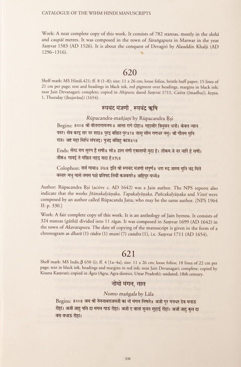 Work: A neat complete copy of this work. It consists of 782 stanzas, mostly in the dohä and caupäl metres. It was composed in the town of Sàrangapura in Marwar in the year Samvat 1583 (AD 1526). It is about the conquest of Devagiri by Alauddin Khalji (AD 1296-1316). 620 Shelf mark: MS Hindi.421; ff. 8 (1—8); size: 11 x 26 cm; loose folios, brittle buff paper; 15 lines of 21 cm per page; text and headings in black ink, red pigment over headings, margins in black ink; neat Jain Devanagari; complete; copied in Ahipura-, dated Samvat 1711, Caicra ({madhu}), krsna, 1, Thursday ({kujaväsa}) (1654). Rúpacandra-mañjanI by Rüpacandra Rsi Begins: Il co It sfttawWII 3TRÏÏIïït^TII ïïpfoÊFpRïRtl TSTI T^^fÎSïïtRIl?!! ïïRT #^1^FT^R ïï 1 ? I V CN CN CN VD vo WU ïï^^fTOIRII Ends: TFT W'i f II TTÌ II ïï°Tt ïïil ^ I ^ ïï? ïïlfê f TFÍt I citali TRI t'I^II Colophon: ^ÏÏFÎTII 3 ^11 ^fcf ^ ïïj MÎTTÏÏ°fII ^RI^5 j TTFTïïft^ ÏÏI^ cFRT tfcFR fàqt || Author: Rüpacandra Rsi (active c. AD 1642) was a Jain author. The NPS reports also indicate that the works Jñ änaka lyà n a ka, Tapakalyànaka, Pañcakalyanaka and Vinti were composed by an author called Rüpacanda Jana, who may be the same author. [NPS 1964 II: p. 330.] Work: A fair complete copy of this work. It is an anthology of Jain hymns. It consists of 324 stanzas ( gäthä ) divided into 11 ragas. It was composed in Samvat 1699 (AD 1642) in the town of Akavarapura. The date of copying of the manuscript is given in the form of a chronogram as dharä (1) rüdra (1) muni (7) candra (1), i.e. Samvat 1711 (AD 1654). 621 Shelf mark: MS Indic.ß 650 (i); ff. 4 [la—4a]; size: 11 x 26 cm; loose folios; 18 lines of 22 cm per page; text in black ink, headings and margins in red ink; neat Jain Devanagari; complete; copied by Kisana Kamvari; copied in Agra (Agra, Agra district, Uttar Pradesh); undated, 18th century. Nomo mañgala by Läla Begins: limoli 3PT ïft Tf TO II 3RÌ *R^Fïïîi ^TI qfàçr Wr*TT3i?tfil apft Tí ^RTT %í I ^TT3¡ flfll