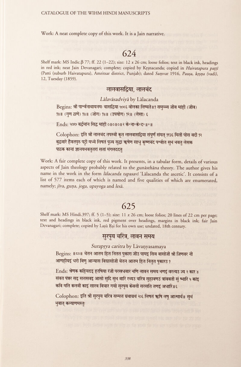 Work: A neat complete copy of this work. It is a Jain narrative. 624 Shelf mark: MS Indie.ß 77; ff. 22 (1-22); size: 12 x 26 cm; loose folios; text in black ink, headings in red ink; neat Jain Devanagari; complete; copied by Krsnacanda; copied in Haivatapura patti (Patti (suburb Haivatapura), Amritsar district, Punjab); dated Samvat 1916, Pausa, krsna (vadi), 12, Tuesday (1859). Lälaväsadviyä by Lälacanda Begins: ^ -IhHl^l 4ocÇ II ? qjft (#ï) ?» II Î8II (3ÌW) ?8 II (3q #T) ?*ll (^ST) 5 Ends: 4öö ÏÏÎft o II o II o II ^ || 0 1| Colophon: 3<ff f*RÍt ^ S3 ^ S3 ¿ CS S3 S3 e. S3 S3 Work: A fair complete copy of this work. It presents, in a tabular form, details of various aspects of Jain theology probably related to the gunästhäna theory. The author gives his name in the work in the form lälacanda tapasavl 'Lälacanda the ascetic'. It consists of a list of 577 items each of which is named and five qualities of which are enumerated, namely; jlva, guna, joga, upayoga and lesä. 625 Shelf mark: MS Hindi.397; ff. 5 (1-5); size: 11 x 26 cm; loose folios; 20 lines of 22 cm per page; text and headings in black ink, red pigment over headings, margins in black ink; fair Jain Devanagari; complete; copied by Lasü Rsi for his own use; undated, 18th century. wr S3 C. 1 Suraprya carina by Lâvanyasamaya Begins: Ileo II aiTcR f|cl fàïïïï ÏÏWT #3 IFI^ fèra =11^1 Í^ U M< ïïf ftI Sïï^IRT f^TRTÍ^fí 3|lc1H içd Pldd H'WW ? Ends: ^ u l<t> $<Rl¿ll tïïl ^l=H R 3>R » w ^ 3mft g H ^ ^ qfïï ÊRR V&\ gm wsfà SRlft Il ç Colophon: ^fcT ^FR t T WTfïf Roç FP| 3TT?qpf II