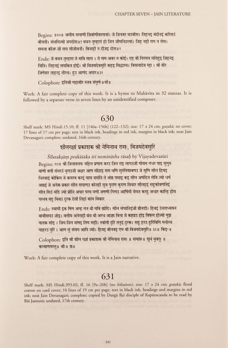 Begins: Il co II tlHl u íl I 3Ì fjR^R ^Tí^ÍTT I =l<íl*-1$ =t>R<1^i #î^l TTïïf^Tt W\3KU\? ïï^RÎ ^ fàïï *ÌIM(HÓ^Ì I fa? TFT ÏÏ TÍTTI TFRÏÏ ^tlT 1 ^fr TN ?iljîh-îl I ïïÇfr^ÇÎTTIR Ends: ^ ¡f^FT cF^TTT 3 TTfà TTTTT I ^TTÏÏSRT^^I ^ ^ fàfïïl fàfrl fà^TWfoïï^fl fàTM^^T I fj1 u ltl< rll§<§ cflT 3 } I F3 3)l u i¿t SFfRII Colophon: ^fcT# ÏÏ^RÎT TcR *Íh u Í : Il ?ít II Work: A fair complete copy of this work. It is a hymn to Mahävlra in 32 stanzas. It is followed by a separate verse in seven lines by an unidentified composer. 630 Shelf mark: MS Hindi.15.10; fF. 11 [146a—156b] (122-132); size: 17 x 24 cm; gutakä; no cover; 17 lines of 17 cm per page; text in black ink, headings in red ink, margins in black ink; neat Jain Devanagari; complete; undated, 16th century. y+iAi* 5ft ^fwt jm-, RMAI^<HR Sliaraksäm prakäsaka srl neminätha räsah by Vijayadevasüri Begins: coII # ÍjHI ¿ HH : h(ç?1 ïFTR f^T-T TT^ ^TFT3jTÌ 'lì^H ÏÏ^ÎT TT5 3Í u íi TRT3 'HM-b jÌÌ 3TÇTT 3TFI tiìól^ TTTT Tf^T wRwwid ^ *|il TTfa f¿m\Í ^ ÏÏTTT ^îfïï 3 ^ #7 3mfèïï ^ 3^ ^ 31^ WT ^ IW^IR TfNlt TIF^W tîM Rltf hís ^ ylRl 3nr h<h H u íi jl u l u îl Rl u l¿ 3)| R h1 ^hcl =th5 st^tt ijfct to ^ M fïïfi fà^rr va sa ^ Ends: Tifa Tilidin! tfcTSÌI fì^^TTTWFT FRÌTTO ^l ST^TÏft ïïïï «Ti 31?^ 3TT^ ^ 3^513 ïïfT TItR) -Hl$ I fjlH fin (CIH <içi I ^¡HH «ífT rTJ5 §<^1 TT? ¡jW sRRlPl H-lk^T HTjïTS ïïR I 3TFI^TFR3TTfq^l ^T PM^-HR II fr\\ II Colophon: ifïï T23T ^+1*1+ Mt ^RFT W- II TFTTTT : II W\ W II +^I U IHWII #11 m •o Work: A fair complete copy of this work. It is a Jain narrative. 631 Shelf mark: MS Hindi.393.02; ff. 16 [9a-26b] (no foliation); size: 17 x 24 cm; gutakä ; floral cotton on card cover; 10 lines of 19 cm per page; text in black ink, headings and margins in red ink; neat Jain Devanagari; complete; copied by Durgä RsT disciple of Kapüracanda to be read by Bâïjamunâ; undated, 17th century.