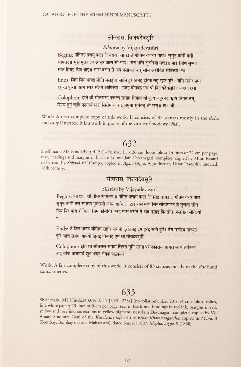 7 CN Sllaräsa by Vijayadevasüri Begins: VTR ^>75 I <ilM>á j ÌÌ j ÌÌ (t IH T FT ï R , 7FTII ^ÏÏ^^Pft°FfÎ STR^B II ^51 ^3^3 ^ 3ïï2in SIFT Sft 7 TÍ^ II TRI 'Tf^I H U W II í^líl •y ui ll tita f^TÇ ^fT^II ÏÏTH 3Sta ^ THW II 3^títa Subisci ll?ll Ends: faïïfàïïïïFrçîfifïï'TO^II *#fg*trR^^^II ÍI#W ^SSïïftll anfani ^ #T^t *FT fWI^R II ^°ll«ll Colophon: ^fcT ?ït ^RRÏÏ y<M u l SFfTH (<-HIH H-rq ^R( RiHcl cffi Rl^ «pj Móil^í tlrîl RKÌHPI 31$ ^IH-II STH'etc^ïïÎ' II Uli Work: A neat complete copy of this work. It consists of 83 stanzas mostly in the dohä and caupäl metres. It is a work in praise of the virtue of modesty (sila). 632 Shelf mark: MS Hindi.394; ff. 9 (1—9); size: 11 x 26 cm; loose folios; 14 lines of 22 cm per page; text, headings and margins in black ink; neat Jain Devanagari; complete; copied by Muni Ratanä to be read by Sràvikà Bài Cämpä; copied in Àgarà (Agra, Agra district, Uttar Pradesh); undated, 18th century. 7 CN Sllaräsa by Vijayadevasüri Begins: ÏÏ II co || ^RFIFRÏÏ : Il ÎTTR ^3 ^TFT5 JlhHdH sfts sn°ft ^ta 3i^ 3ïïH ^ 515 m\ i#r fèrc #wre 3 ^frai sita f ^t fàs <t>!R><-ti ßpr =t>RiRc( i trt ^sta ^ stà ïïstt ^ fl> sita 3KlTs<1 ? Ends: 3 faïï ïïm ST^Ì I S3Fñ ^ ^ S# ^fsi 3ïïïï%^ïïï^ S 3 ïïfs STFTSRÏÏ 3TFRít Rh=($ ?Í1 Colophon: ^fïï Mt SÍtaSIST STÏÏTÏÏ Rigiri ïïfïï SïïïïT 4<1h<*>KM 3TÏÏRT SnPw>l ^ ÏÏNT ^FTPÍ ^Pi ^^cT TTZ^ff v S3 S3 Work: A fair complete copy of this work. It consists of 83 stanzas mostly in the dohä and caupäl metres. 633 Shelf mark: MS Hindi.243.09; ff. 17 [257b-273a] (no foliation); size: 20 x 14 cm; folded folios, fine white paper; 23 lines of 9 cm per page; text in black ink, headings in red ink, margins in red, yellow and rose ink, corrections in yellow pigment; neat Jain Devanagari; complete; copied by Va. Amara Sindhura Gani of the Kusalasùri sàsà of the Brhat Kharataragaccha-, copied in Mambul (Bombay, Bombay district, Maharastra); dated Samvat 1887, Mägha, krsna, 9 (1830).