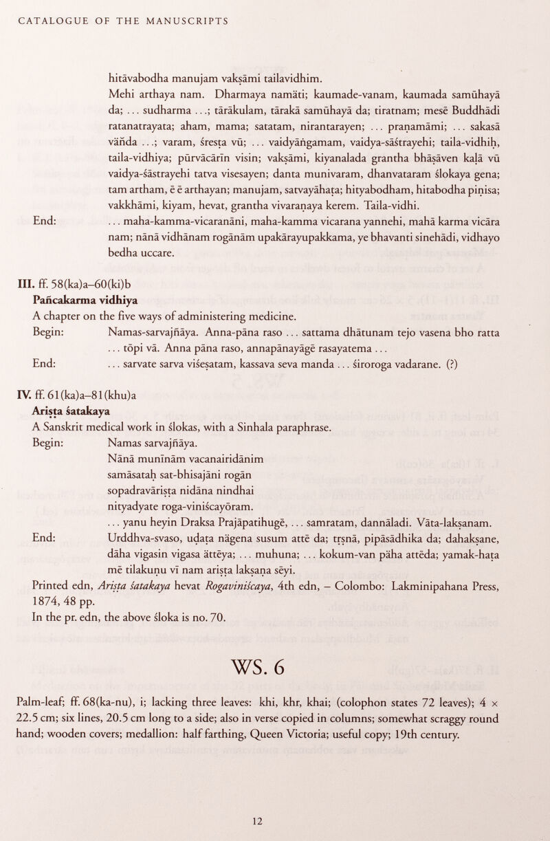 hitävabodha manujam vaksämi tailavidhim. Mehi arthaya nam. Dharmaya namäti; kaumade-vanam, kaumada samühayä da; ... sudharma ...; täräkulam, tärakä samühayä da; tiratnam; mesé Buddhädi ratanatrayata; aham, mama; satatam, nirantarayen; ... pranamämi; ... sakasä vañda ...; varam, sresta vü; ... vaidyängamam, vaidya-sästrayehi; taila-vidhih, taila-vidhiya; pürväcärln visin; vaksämi, kiyanalada grantha bhäsäven kalä vü vaidya-sästrayehi tatva visesayen; danta munivaram, dhanvataram slokaya gena; tarn artham, ë ë arthayan; manujam, satvayähata; hityabodham, hitabodha pinisa; vakkhämi, kiyam, hevat, grantha vivaranaya kerem. Taila-vidhi. End: ... maha-kamma-vicaranäni, maha-kamma vicarana yannehi, mahä karma vicära nam; nänä vidhänam rogänäm upakärayupakkama, ye bhavanti sinehädi, vidhayo bedha uceare. III. ff. 58(ka)a-60(ki)b Pañcakarma vidhiya A chapter on the five ways of administering medicine. Begin: Namas-sarvaj fiäya. Anna-päna raso ... sattama dhätunam tejo vasena bho ratta ... topi vä. Anna pana raso, annapänayäge rasayatema ... End: ... sarvate sarva visesatam, kassava seva manda ... siroroga vadarane. (?) IV. ff. 61 (ka)a-81 (khu)a Arista satakaya A Sanskrit medical work in slokas, with a Sinhala paraphrase. Begin: Ñamas sarvajfiäya. Nänä munlnäm vacanairidänim samäsatah sat-bhisajäni rogän sopadravärista nidäna nindhai nityadyate roga-viniscayöram. ... yanu heyin Draksa Prajâpatihugë, ... samratam, dannäladi. Väta-laksanam. End: Urddhva-svaso, udata nägena susum attë da; trsnä, pipäsädhika da; dahaksane, däha vigasin vigasa âttëya; ... muhuna; ... kokum-van päha attëda; yamak-hata më tilakunu vT nam arista laksana sëyi. Printed edn, Arista satakaya hevat Rogaviniscaya, 4th edn, - Colombo: Lakminipahana Press, 1874, 48 pp. In the pr. edn, the above sloka is no. 70. ws. 6 Palm-leaf; ff. 68(ka-nu), i; lacking three leaves: khi, khr, khai; (colophon states 72 leaves); 4 x 22.5 cm; six lines, 20.5 cm long to a side; also in verse copied in columns; somewhat scraggy round hand; wooden covers; medallion: half farthing, Queen Victoria; useful copy; 19th century.