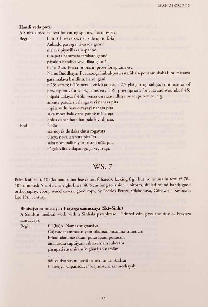 Handi veda pota A Sinhala medical text for curing sprains, fractures etc. Begin: f. la. (three verses to a side up to f. 4a). Ankudu pasvaga nivarada gannë malavä piyavillaka lä-panne tun-pata bämmata tarakara gannë päyakin handiya veyi dâna-gannê fF. 4a-22b. Prescriptions in prose for sprains etc. Namo Buddhäya. Puvakboda imbul-potu ratambala-potu amukaha lunu musuva gata malavä bañdinu, handi gani. f. 23: verses; f. 26: neraju visâdi tailaya, f. 27: ghäna-roga tailaya; continuation of prescriptions for aches, pains etc; f. 36: prescriptions for cuts and wounds; f. 45: nilpalä tailaya; f. 46b: verses on sara-vidhiya or acupuncture, e.g. ankuta patula siyalañga veyi nahara pita inpita vedü nava-siyayayi nahara pita säka mova bala dâna-gannê mê lesata dolos-dahas-hata-hat pala kivi dinata. End: f. 50a äse noyek dë däka dutu rögayata visêya nova lan vata pita Ita saka nova baia niyati patten nula pita añgalak ära vidapan guna veyi tuta. ws. 7 Palm-leaf; ff. ii, 105(ka-nau; other leaves not foliated); lacking f. gi, but no lacuna in text; flf. 78- 105 uninked; 5 x 45 cm; eight lines, 40.5 cm long to a side; uniform, skilled round hand; good orthography; ebony wood covers; good copy, by Pedrick Perera, Olaboduva, Gönawela, Kesbewa; late 19th century. Bhaisajya samuccaya : Prayoga samuccaya (Skt-Sinh.) A Sanskrit medical work with a Sinhala paraphrase. Printed edn gives the title as Prayoga samuccaya. Begin: f. 1 (ka)b. Namas-srighanäya Gajavadanammacintyam tiksanadbhistrana-trinetram brhadudaramaseksam putarüpam puränam amaravara supüjyam raktavarnam sukesam pasupati sutamisam Vigfiaräjan namämi. ädi vaidya sivam natvä trinetrasu carakädisu bhaisajya kalpanädäya 1 kriyan-tena samucchayah.