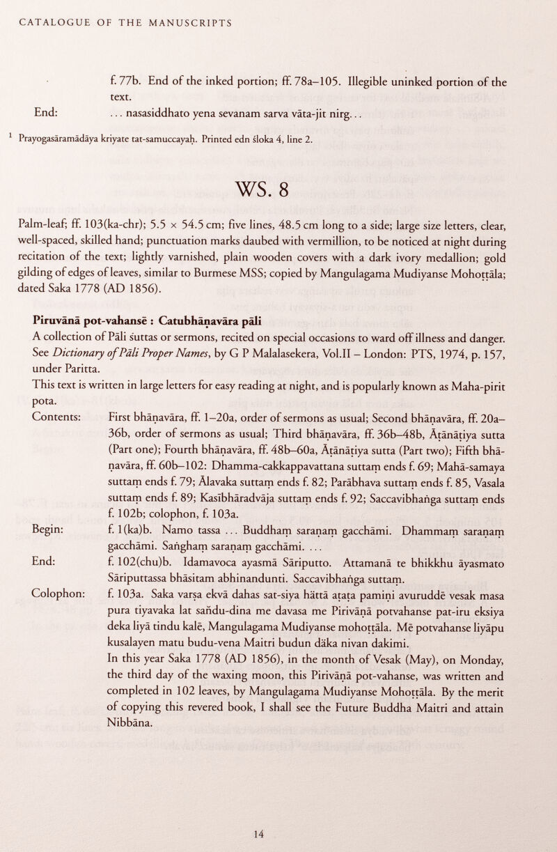 f. 77b. End of the inked portion; ff. 78a-105. Illegible uninked portion of the text. End: ... nasasiddhato yena sevanam sarva väta-jit nirg... 1 Prayogasäramädäya kriyate tat-samuccayah. Printed edn sloka 4, line 2. ws. 8 Palm-leaf; ff. 103(ka-chr); 5.5 x 54.5 cm; five lines, 48.5 cm long to a side; large size letters, clear, well-spaced, skilled hand; punctuation marks daubed with vermillion, to be noticed at night during recitation of the text; lightly varnished, plain wooden covers with a dark ivory medallion; gold gilding of edges of leaves, similar to Burmese MSS; copied by Mangulagama Mudiyanse Mohottäla; dated Saka 1778 (AD 1856). Piruvänä pot-vahansë : Catubhânavâra pâli A collection of Pàli suttas or sermons, recited on special occasions to ward off illness and danger. See Dictionary of Pâli Proper Names, by G P Malalasekera, Vol.11 - London: PTS, 1974, p. 157, under Paritta. This text is written in large letters for easy reading at night, and is popularly known as Maha-pirit pota. Contents: First bhänavära, ff. l-20a, order of sermons as usual; Second bhänavära, f¥. 20a- 36b, order of sermons as usual; Third bhänavära, ff. 36b-48b, Ätänätiya sutta (Part one); Fourth bhänavära, ff. 48b—60a, Ätänätiya sutta (Part two); Fifth bhä navära, ff. 60b-102: Dhamma-cakkappavattana suttam ends f. 69; Mahä-samaya suttam ends f. 79; Alavaka suttam ends f. 82; Paräbhava suttam ends f. 85, Vasala suttam ends f. 89; Kaslbhäradväja suttam ends f. 92; Saccavibhañga suttam ends f. 102b; colophon, f. 103a. Begin: f. l(ka)b. Namo tassa ... Buddham saranam gacchämi. Dhammam saranam gacchämi. Sañgham saranam gacchämi. ... End: f. 102(chu)b. Idamavoca ayasmä Säriputto. Attamanä te bhikkhu äyasmato Säriputtassa bhäsitam abhinandunti. Saccavibhañga suttam. Colophon: f. 103a. Saka varsa ekvä dahas sat-siya hättä atata pamini avuruddë vesak masa pura tiyavaka lat sañdu-dina me davasa me Pirivänä potvahanse pat-iru eksiya deka liyä tindu kalë, Mangulagama Mudiyanse mohottäla. Më potvahanse liyäpu kusalayen matu budu-vena Maitri budun däka nivan dakimi. In this year Saka 1778 (AD 1856), in the month of Vesak (May), on Monday, the third day of the waxing moon, this Pirivänä pot-vahanse, was written and completed in 102 leaves, by Mangulagama Mudiyanse Mohottäla. By the merit of copying this revered book, I shall see the Future Buddha Maitri and attain Nibbäna.