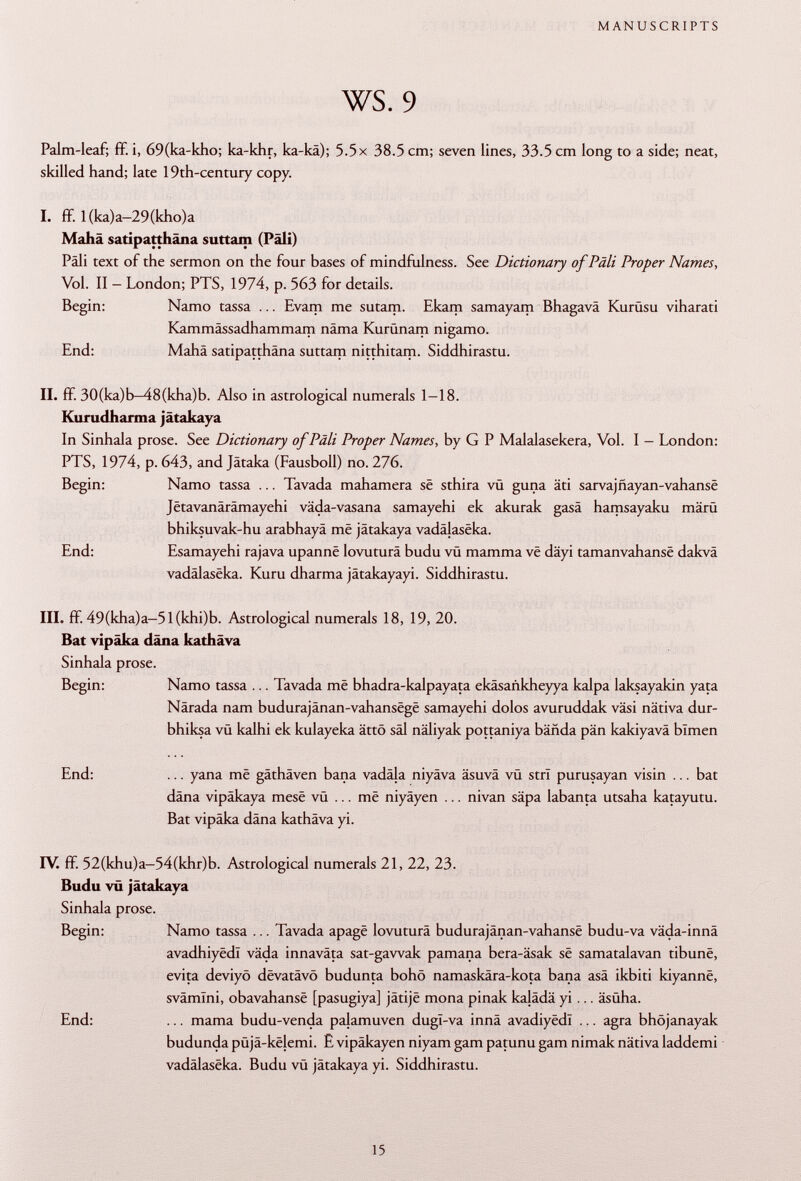 Palm-leaf; ff. i, 69(ka-kho; ka-khr, ka-kä); 5.5 x 38.5 cm; seven lines, 33.5 cm long to a side; neat, skilled hand; late 19th-century copy. I. ff. l(ka)a-29(kho)a Mahä satipatthâna suttam (Pâli) Pâli text of the sermon on the four bases of mindfulness. See Dictionary of Pâli Proper Names, Vol. II - London; PTS, 1974, p. 563 for details. Begin: Namo tassa ... Evam me sutam. Ekam samayam Bhagavä Kurüsu viharati Kammässadhammam näma Kurünam nigamo. End: Mahä satipatthâna suttam nitthitam. Siddhirastu. II. ff. 30(ka)b-48(kha)b. Also in astrological numerals 1-18. Kurudharma jätakaya In Sinhala prose. See Dictionary ofPäli Proper Names, by G P Malalasekera, Vol. I - London: PTS, 1974, p. 643, and Jätaka (Fausboll) no. 276. Begin: Namo tassa ... Tavada mahamera së sthira vü guna äti sarvajnayan-vahansë Jëtavanârâmayehi väda-vasana samayehi ek akurak gasä hamsayaku märü bhiksuvak-hu arabhayä më jätakaya vadâjasëka. End: Esamayehi rajava upannë lovuturä budu vü mamma vë däyi tamanvahansë dakvä vadâlasëka. Kuru dharma jätakayayi. Siddhirastu. III. ff. 49(kha)a-51(khi)b. Astrological numerals 18, 19, 20. Bat vipäka däna kathäva Sinhala prose. Begin: Namo tassa ... Tavada më bhadra-kalpayata ekäsankheyya kalpa laksayakin yata Närada nam budurajânan-vahansëgë samayehi dolos avuruddak väsi nativa dur- bhiksa vü kalhi ek kulayeka ättö säl näliyak pottaniya bähda pän kakiyavä blmen End: ... yana më gäthäven bana vadäla niyäva äsuvä vü stri purusayan visin ... bat däna vipäkaya mesë vü ... më niyäyen ... nivan säpa labanta utsaha katayutu. Bat vipäka däna kathäva yi. IV. ff. 52(khu)a-54(khr)b. Astrological numerals 21, 22, 23. Budu vù jätakaya Sinhala prose. Begin: Namo tassa ... Tavada apagë lovuturä budurajânan-vahansë budu-va väda-innä avadhiyëdï väda innaväta sat-gawak pamana bera-äsak së samatalavan tibunë, evita deviyö dëvatâvô budunta bohö namaskära-kota bana asä ikbiti kiyannë, svämlni, obavahansë [pasugiya] jâtijë mona pinak kalädä yi ... äsüha. End: ... mama budu-venda pajamuven dugl-va innä avadiyëdl ... agra bhöjanayak budunda püjä-ke}emi. E vipäkayen niyam gam patunu gam nimak nätiva laddemi vadâlasëka. Budu vü jätakaya yi. Siddhirastu.