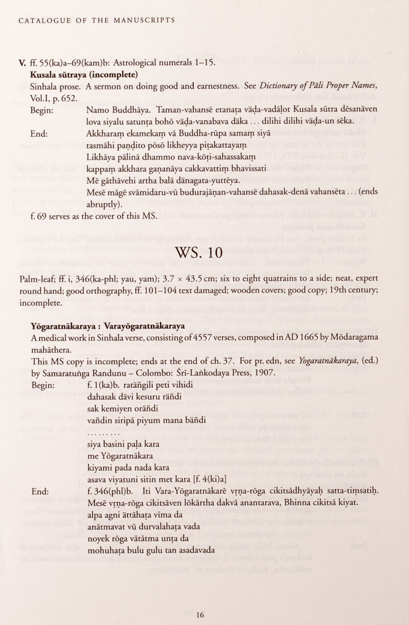 V. ff. 55(ka)a—69(kam)b: Astrological numerals 1-15. Kusala sütraya (incomplete) Sinhala prose. A sermon on doing good and earnestness. See Dictionary of Pâli Proper Names, Vol.1, p. 652. Begin: Namo Buddhäya. Taman-vahansë etanata väda-vadälot Kusala sütra dêsanâven lova siyalu satunta bohö väda-vanabava däka ... dilihi dilihi väda-un sêka. End: Akkharam ekamekam vä Buddha-rüpa samam siyä tasmähi pandito pösö likheyya pitakattayam Likhäya pälinä dhammo nava-köti-sahassakam kappam akkhara gananäya cakkavattim bhavissati Më gäthävehi artha balä dänagata-yutteya. Mesê mâgê svämidaru-vü budurajänan-vahanse dahasak-denä vahansëta ... (ends abruptly), f. 69 serves as the cover of this MS. ws. 10 Palm-leaf; ff. i, 346(ka-phl; yau, yam); 3.7 x 43.5 cm; six to eight quatrains to a side; neat, expert round hand; good orthography, ff. 101-104 text damaged; wooden covers; good copy; 19th century; incomplete. Yögaratnäkaraya : Varayögaratnäkaraya A medical work in Sinhala verse, consisting of4557 verses, composed in AD 1665 by Mödaragama mahäthera. This MS copy is incomplete; ends at the end of ch. 37. For pr. edn, see Yögaratnäkaraya , (ed.) by Samaratuñga Randunu - Colombo: $rI-Lankodaya Press, 1907. Begin: f. l(ka)b. ratáñgili peti vihidi dahasak dävi kesuru rañdi sak kemiyen orändi vañdin siripa piyum mana bähdi siya basini paja kara me Yogaratnäkara kiyami pada nada kara asava viyatuni si tin met kara [f. 4(ki)a] End: f. 346(phl)b. Iti Vara-Yögaratnäkare vrna-röga cikitsädhyäyah satta-timsatih. Mese vrna-röga cikitsäven lökärtha dakvä anantarava, Bhinna cikitsä kiyat. alpa agni ättähata vlma da anätmavat vü durvalahata vada noyek röga vätätma unta da mohuhata bulu gulu tan asadavada