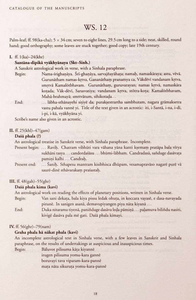 Palm-leaf; ff 98(ka-cha); 5 x 34 cm; seven to eight lines, 29.5 cm long to a side; neat, skilled, round hand; good orthography; some leaves are stuck together; good copy; late 19th century. I. ff 1 (ka)-24(khr) Santâna-dîpikâ vyäkhyänaya (Skt-Sinh.) A Sanskrit astrological work in verse, with a Sinhala paraphrase. Begin: Nama-srighanäya. SrI-ghanâya, sarvajñayahata; namah, namaskâraya; astu, vêvâ. Gurunätham namas-krtva, Gananätham pranamya ca, Vâkdêvl vandanam krtva, smrtvä Kamalötbhavam. Gurunätham, guruvarayan; namas krtvä, namaskära kotada; Vak-dëvï, Sarasvatiya; vandanam krtva, stötra-kota; Kamalötbhavam, Mahä-brahmayä; smrtvätum, sihikotada... End: ... läbha-sthänayehi sitiyë da; puraksestrartha sambhutam, nagara grämaksetra vastu pahala vanne yi. Title of the text given in an acrostic: iti, i-Santä, i-na, i-dl, i-pi, i-kä, vyäkhyäna yi. Scribe's name also given in an acrostic. II. ff 25(khl)-47(gam) Dasä phala (?) An astrological treatise in Sanskrit verse, with Sinhala paraphrase. Incomplete. Present begin: ... Ravih. Chatram vibhüti vara vähana yâna kanti ksemam pratâpa bala virya sukhäni tasya ... candordasäsu ... bhümi-läbham. Candradasä, sañduge dasävata pamini kalhi ... Candrah. Present end: . .. Sanih. Sthapesu mantram kisibhisca dhüpam, vesamapraväso nagarë pure vä saurë-dinë sthävarakam prasastah. III. ff. 48(gah)-55(ghr) Dasä phala kïma (kavi) An astrological work on reading the effects of planetary positions, written in Sinhala verse. Begin: Van sani dekata, bala kiya pissu ledak ohuta, in koccara vayase, e dasa-navayada pirunë. In sanigen asanä, demavupiyangen piya näta kiyanä ... End: Duka nitarama tiyenä, paniñduge dasäva leda päminä ... palamuva biliñdu nasiti, kivigë dasäva pala më gati. Dasä phala kïmayi. IV. ff. 56(ghr)-79(nam) Graha phala hä näkat phala (kavi) An incomplete astrological text in Sinhala verse, with a few leaves in Sanskrit and Sinhala paraphrase, on the results of undertakings at auspicious and inauspicious times. Begin: Bäluvot pilisuma käta kiyannë irugen pilisuma yomu-kara gannë boruvayi tava viparam-kara-pannë mata näta sikuruta yomu-kara-pannë