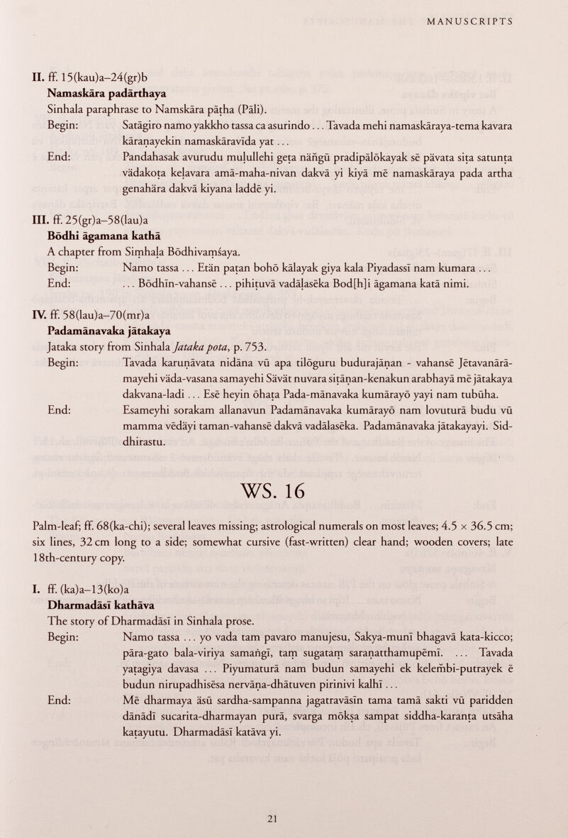 II. ff 15(kau)a-24(gr)b Namaskära padärthaya Sinhala paraphrase to Namskâra pätha (Pâli). Begin: Satägiro ñamo yakkho tassa ca asurindo ... Tavada mehi namaskäraya-tema kavara käranayekin namaskäravlda yat... End: Pandahasak avurudu mulullehi geta näügü pradipälökayak sê pävata sita saturna vädakota kelavara amä-maha-nivan dakvâ yi kiyâ mê namaskâraya pada artha genahära dakvâ kiyana laddë yi. III. ff 25(gr)a-58(lau)a Bödhi ägamana kathä A chapter from Simhala Bödhivamsaya. Begin: Namo tassa ... Etän patan bohö kâlayak giya kala Piyadassï nam kumara ... End: ... Bôdhin-vahansè ... pihituvä vadâfasêka Bod[h]i ägamana katâ nimi. IV. ff. 58(Iau)a—70(mr)a Padamânavaka jâtakaya Jataka story from Sinhala Jatakapota, p. 753. Begin: Tavada karunâvata nidâna vü apa tilöguru budurajänan - vahansë Jëtavanârâ- mayehi väda-vasana samayehi Sävät nuvara sitänan-kenakun arabhayâ mê jâtakaya dakvana-ladi ... Esê heyin öhata Pada-mänavaka kumärayö yayi nam tubüha. End: Esameyhi sorakam allanavun Padamânavaka kumärayö nam lovuturä budu vü mamma vëdâyi taman-vahansë dakvâ vadâlasëka. Padamânavaka jâtakayayi. Sid- dhirastu. ws. 16 Palm-leaf; ff. 68(ka-chi); several leaves missing; astrological numerals on most leaves; 4.5 x 36.5 cm; six lines, 32 cm long to a side; somewhat cursive (fast-written) clear hand; wooden covers; late 18th-century copy. I. ff (ka)a-13(ko)a Dh armadas? kathäva The story of Dharmadäsl in Sinhala prose. Begin: Namo tassa ... yo vada tarn pavaro manujesu, Sakya-munI bhagavä kata-kicco; pära-gato bala-viriya samañgl, tarn sugatam saranatthamupëml. ... Tavada yatagiya davasa ... Piyumaturä nam budun samayehi ek kelembi-putrayek ë budun nirupadhisësa nerväna-dhätuven pirinivi kalhl... End: Më dharmaya äsü sardha-sampanna jagatraväsln tama tama sakti vü paridden dänädl sucarita-dharmayan pura, svarga möksa sampat siddha-karanta utsäha katayutu. Dharmadäsl katäva yi.