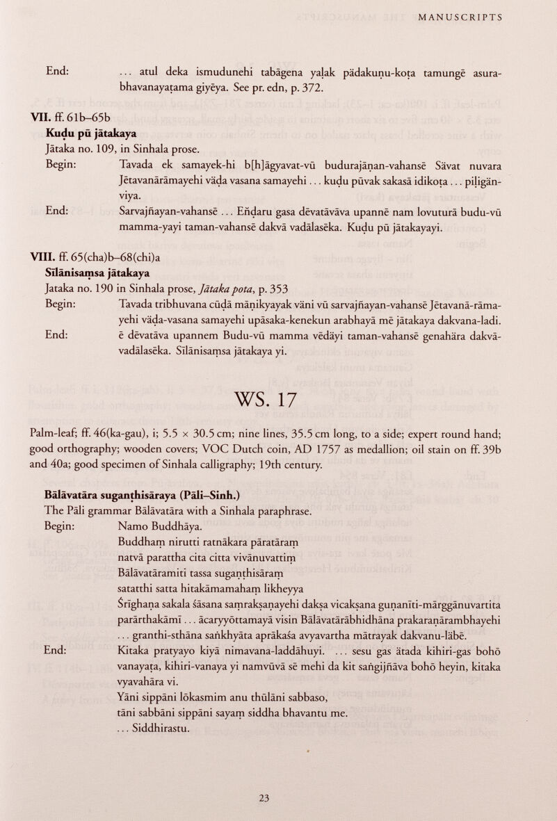 End: ... atul deka ismudunehi tabagena yalak pädakunu-kota tamunge asura- bhavanayatama giyëya. See pr. edn, p. 372. VII. ff. 6lb-65b Kudu pü jâtakaya Jâtaka no. 109, in Sinhala prose. Begin: Tavada ek samayek-hi b[h]ägyavat-vü budurajânan-vahansë Sävat nuvara Jetavanärämayehi väda vasana samayehi... kudu pQvak sakasä idikota ... piligän- viya. End: Sarvajñayan-vahansé ... Eñdaru gasa dêvatâvâva upannê nam lovuturä budu-vü mamma-yayi taman-vahansë dakvä vadâlasëka. Kudu pü jätakayayi. VIII. ff. 65(cha)b-68(chi)a Sïlânisamsa jätakaya Jataka no. 190 in Sinhala prose, Jätakapota, p. 353 Begin: Tavada tribhuvana cüdä mänikyayak väni vü sarvajñayan-vahansé Jetavanä-räma- yehi väda-vasana samayehi upäsaka-kenekun arabhayä më jätakaya dakvana-ladi. End: ê dëvatâva upannem Budu-vü mamma vedäyi taman-vahansë genahära dakvä- vadâlasëka. Sïlânisamsa jätakaya yi. ws. 17 Palm-leaf; ff. 46(ka-gau), i; 5.5 x 30.5 cm; nine lines, 35.5 cm long, to a side; expert round hand; good orthography; wooden covers; VOC Dutch coin, AD 1757 as medallion; oil stain on ff. 39b and 40a; good specimen of Sinhala calligraphy; 19th century. Bälävatära suganthisäraya (Päli-Sinh.) The Pâli grammar Bälävatära with a Sinhala paraphrase. Begin: Namo Buddhäya. Buddham nirutti ratnäkara päratäram natvä parattha cita citta vivänuvattim Bälävatäramiti tassa suganthisäram satatthi satta hitakämamaham likheyya Srîghana sakala säsana samraksanayehi daksa vicaksana gunanlti-märggänuvartita parärthakäml... äcaryyöttamayä visin Bälävatäräbhidhäna prakaranärambhayehi ... granthi-sthäna sañkhyata apräkasa avyavartha mätrayak dakvanu-lâbë. End: Kitaka pratyayo kiyä nimavana-laddähuyi. ... sesu gas ätada kihiri-gas bohö vanayata, kihiri-vanaya yi namvüvä së mehi da kit sañgijñava bohö heyin, kitaka vyavahära vi. Yäni sippäni lökasmim anu thüläni sabbaso, täni sabbäni sippäni sayam siddha bhavantu me. ... Siddhirastu.