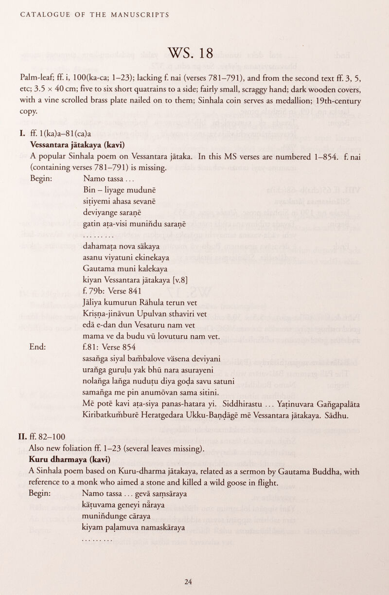 Palm-leaf; ff. i, 100(ka-ca; 1-23); lacking f. nai (verses 781-791), and from the second text ff. 3, 5, etc; 3.5 X 40 cm; five to six short quatrains to a side; fairly small, scraggy hand; dark wooden covers, with a vine scrolled brass plate nailed on to them; Sinhala coin serves as medallion; 19th-century copy. I. ff. l(ka)a-81(ca)a Vessantara jätakaya (kavi) A popular Sinhala poem on Vessantara jätaka. In this MS verses are numbered 1-854. f. nai (containing verses 781-791) is missing. Begin: Namo tassa ... Bin - liyage mudunë sitiyemi ahasa sevanë deviyange saranë gatin ata-visi muniñdu saranë dahamata nova säkaya asanu viyatuni ekinekaya Gautama muni kalekaya kiyan Vessantara jätakaya [v.8] f. 79b: Verse 841 Jäliya kumurun Rähula terun vet Krisna-jinävun Upulvan sthaviri vet edä e-dan dun Vesaturu nam vet mama ve da budu vü lovuturu nam vet. End: f.81: Verse 854 sasañga siyal bambalove väsena deviyani urañga gurulu yak bhü nara asurayeni nolañga langa nudutu diya goda savu satuni samañga me pin anumövan sama sitini. Më potè kavi ata-siya panas-hatara yi. Siddhirastu ... Yatinuvara Gangapaläta Kiribatkumburë Heratgedara Ukku-Bandâgë më Vessantara jätakaya. Sädhu. II. ff. 82-100 Also new foliation ff. 1-23 (several leaves missing). Kuru dharmaya (kavi) A Sinhala poem based on Kuru-dharma jätakaya, related as a sermon by Gautama Buddha, with reference to a monk who aimed a stone and killed a wild goose in flight. Begin: Namo tassa ... gevä samsäraya kätuvama geneyi näraya muniñdunge cäraya kiyam palamuva namaskäraya