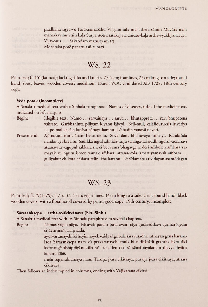 pradhäna sisya-vü Paräkramabähu Vilgammula mahathera-sämin Mayüra nam mahä-kavlhu visin kala Sürya stötra satakayata amutu-ka|a artha-vyäkhyänayayi. Vijayostu. ... Sakäbdam mätustyam (?). Me sataka poté pat-iru asü-tunayi. ws. 22 Palm-leaf; ff. 155(ka-nau); lacking ff. ka and ku; 3 x 27.5 cm; four lines, 23 cm long to a side; round hand; sooty leaves; wooden covers; medallion: Dutch VOC coin dated AD 1728; 18th-century copy. Veda potak (incomplete) A Sanskrit medical text with a Sinhala paraphrase. Names of diseases, title of the medicine etc. indicated on left margins. Begin: Illegible text. Namo ... sarvajñaya ... sarva ... bhutappreta ... ravi bhüpatena vaksate. Garbhanïnta piliyam kiyanu läbeyi. Beli-mul, kalânduru-ala irivëriya ... polmal kakäla kasäya pänaya karanu. Le badin yanavä navati. Present end: Ajirnayata miris ânam batut denu. Sovandana bhairavaya nimi yi. Rasakiñda nandanaya kiyanu. Sädikkä iñgul sahiñda-lunu valañga-sal siddhiñguru vaccanävi attana-äta vagupul sakkarä meki bêt sama bhäga-gena desi ambulen ambara ya- mayak se iñguru ismen yämak ambara, attana-kola ismen yämayak ambara ... guliyakut ek-kota eñdaru-telin lêha karanu. Lê-sldamata atividayan asamödagan ws. 23 Palm-leaf; ff. 79(1-79); 5.7 x 37. 5 cm; eight lines, 34 cm long to a side; clear, round hand; black wooden covers, with a floral scroll covered by paint; good copy; 19th century; incomplete. Särasaüksepa... artha-vyäkhyänaya (Skt-Sinh.) A Sanskrit medical text with its Sinhala paraphrase to several chapters. Begin: Namas-srighanäya. Pätuvah param potaravam täya gocareddatvijayamarögyam ciräyurmaiigalam sadä. äyurvartanayehi kï heyin noyek vaidyänga balä säravusadha ratnayan gena karana- lada Särasanksepa nam vü prakaranayehi mula ki nidhänädi grantha hära tlkä kattrungê abhipräyänuküla vü paridden cikitsä sämätrayakata arthavyakhyäna karanu labe. mehi rogänukramaya nam. Taruna jvara cikitsäya; puräna jvara cikitsäya; atlsära cikitsäya. Then follows an index copied in columns, ending with Vajikarana cikitsä.