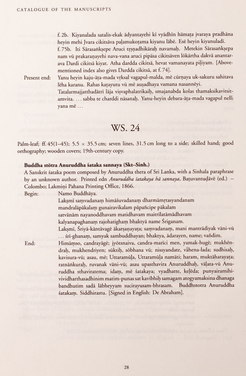 f. 2b. Kiyanalada satalis-ekak ädyantayehi kï vyädhln hämata jvaraya pradhäna heyin mehi Jvara cikitsäva palamukotama kiyanu läbe. Esê heyin kiyanuladl. f. 75b. Iti Särasanksepe Aruci trsnadhikärah navamah. Metekin Särasanksepa nam vü prakaranayehi nava-vana aruci pipäsa cikitsäven lökärtha dakvä anantar- ava Dardi cikitsä kiyat. Atha dardda cikitsä, hevat vamanayata piliyam. [Above- mentioned index also gives Dardda cikitsä, at f. 74]. Present end: Yanu heyin kaju-äta-mada vrksal vagapul-malda, më cürnaya uk-sakuru sahitava lëha karanu. Rahas katayutu vu më ausadhaya vamana nasannëyi. Tatalarmajjatthadätri läja visvaphalatrikaih, smajanabda kolas thamaksikavitsit- amvita. ... sabba te charddi näsanah. Yanu-heyin debara-äta-mada vagapul nelli yana më ... ws. 24 Palm-leaf; ff. 45(1-45); 5.5 x 35.5 cm; seven lines, 31.5 cm long to a side; skilled hand; good orthography; wooden covers; 19th-century copy. Buddha stötra Anuruddha sataka sannaya (Skt-Sinh.) A Sanskrit sataka poem composed by Anuruddha thera of Sri Lanka, with a Sinhala paraphrase by an unknown author. Printed edn Anuruddha satakaya hä sannaya , Batuvantudâvë (ed.) - Colombo; Lakmini Pahana Printing Office, 1866. Begin: Namo Buddhäya. LaksmI samvadanam himäsuvadanam dharmämrtasyandanam mandraläpäkalam gunairavikalam pápañcipe päkalam satvânâm nayanoddhavam matidhavam maitnlatämädhavam kalyanapaghanam rajohatigham bhaktyâ name $ riga nam. LaksmI, Sriyâ-kântâvagë äkarsanayata; samvadanam, mani manträdiyak väni-vü ... srï-ghanam, samyak sambuddhayan; bhaktya, ädarayen, name; vañdim. End: Himämso, candrayâgë; jyötsnaiva, candra-marici men, yamak-hugë; mukhën- drah, mukhendriyen; süktih, söbhana vü; nissyandate, vähena-lada; sudhisah, kavisura-vü; asau, më; Uttaramüla, Uttaramüla namäti; haram, muktäharayata; ratnänkurah, ruvanak väni-vü; asau upasthavira Anuruddhah, välata-vü Anu ruddha sthaviratema; idam, më satakaya; vyadhatte, kejëda; punyairamihi- vividharthasadhinim matim-punas sat kavlbhih samagam atogyamaksina dhanaga bandhutim sadä läbheyyam sucirayusam-bhrasam. Buddhstotra Anuruddha satakam. Siddhirastu. [Signed in English: De Abraham].