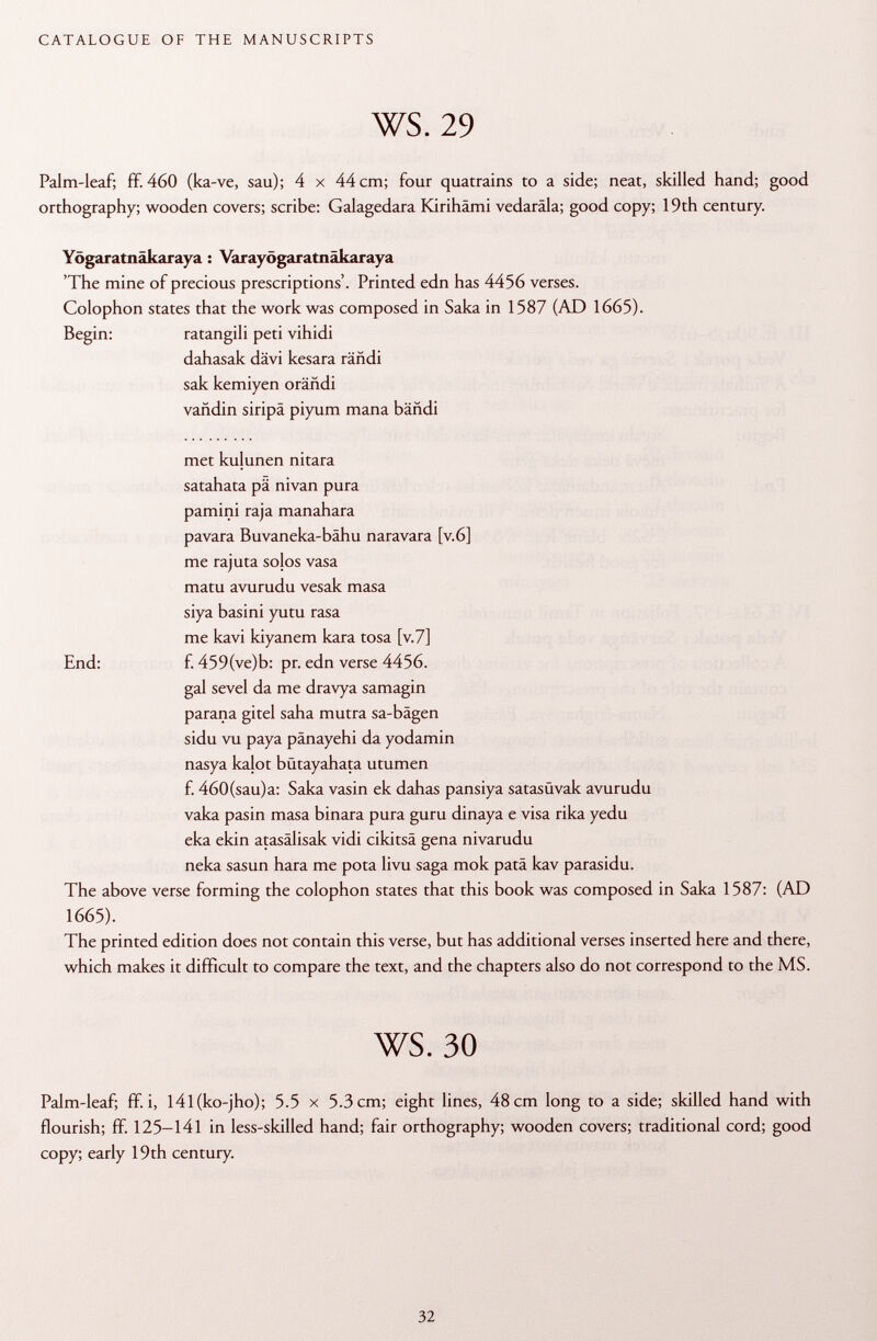 Palm-leaf; ff. 460 (ka-ve, sau); 4 x 44 cm; four quatrains to a side; neat, skilled hand; good orthography; wooden covers; scribe: Galagedara Kirihämi vedaräla; good copy; 19th century. Yögaratnäkaraya : Varayögaratnäkaraya 'The mine of precious prescriptions'. Printed edn has 4456 verses. Colophon states that the work was composed in Saka in 1587 (AD 1665). Begin: ratangili peti vihidi dahasak dävi kesara rändi sak kemiyen orändi vañdin siripa piyum mana bañdi met kulunen nitara satahata pä nivan pura pamini raja manahara pavara Buvaneka-bähu naravara [v.6] me rajuta solos vasa matu avurudu vesak masa siya basini yutu rasa me kavi kiyanem kara tosa [v.7] gal sevel da me dravya samagin parana gitel saha mutra sa-bägen sidu vu paya pänayehi da yodamin nasya kalot bütayahata utumen f. 460(sau)a: Saka vasin ek dahas pansiya satasüvak avurudu vaka pasin masa binara pura guru dinaya e visa rika yedu eka ekin atasälisak vidi cikitsâ gena nivarudu neka sasun hara me pota livu saga mok patä kav parasidu. The above verse forming the colophon states that this book was composed in Saka 1587: (AD The printed edition does not contain this verse, but has additional verses inserted here and there, which makes it difficult to compare the text, and the chapters also do not correspond to the MS. Palm-leaf; ff. i, l4l(ko-jho); 5.5 x 5.3 cm; eight lines, 48 cm long to a side; skilled hand with flourish; ff. 125-141 in less-skilled hand; fair orthography; wooden covers; traditional cord; good copy; early 19th century. End: f. 459(ve)b: pr. edn verse 4456. 1665).