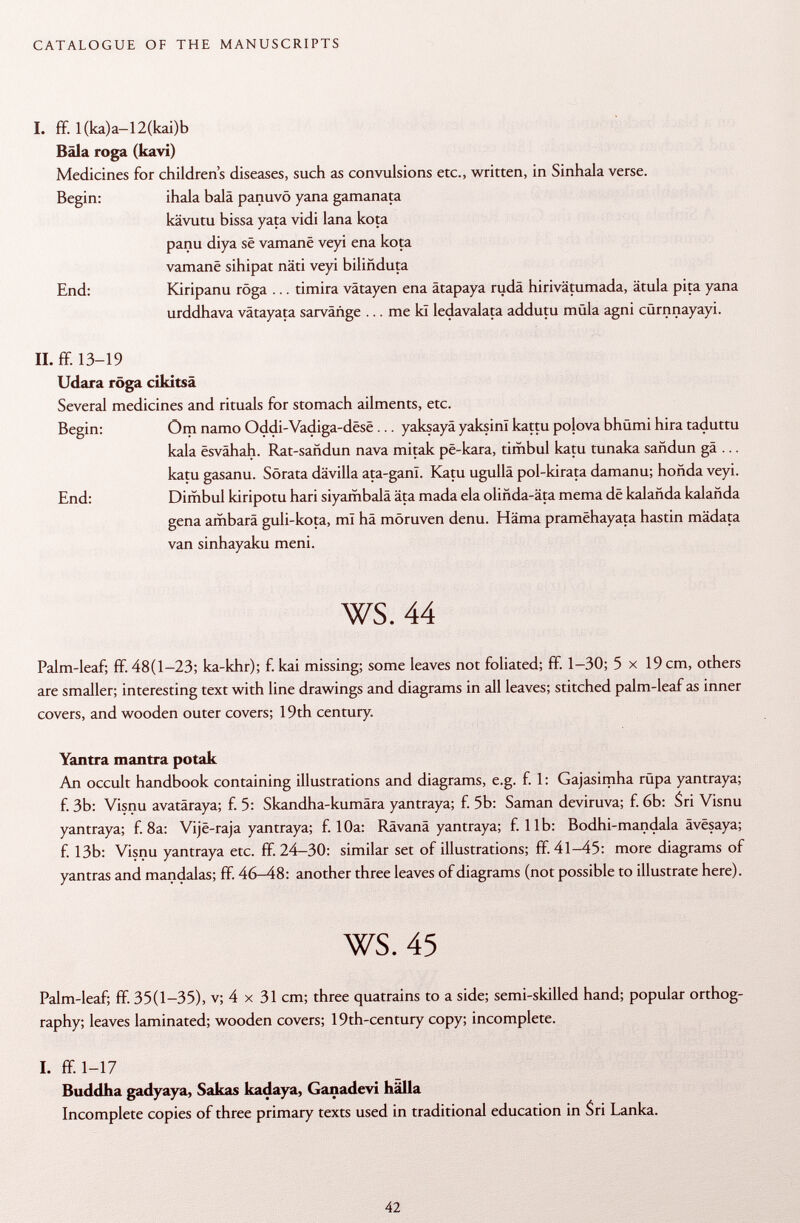 I. ff. l(ka)a-12(kai)b Bala roga (kavi) Medicines for children's diseases, such as convulsions etc., written, in Sinhala verse. Begin: ihala balä panuvö yana gamanata kävutu bissa yata vidi lana kota panu diya sê vamanê veyi ena kota vamanë sihipat näti veyi biliñduta End: Kiripanu röga ... timira vâtayen ena âtapaya rudâ hirivätumada, ätula pita yana urddhava vätayata sarvañge ... me kï ledavalata addutu müla agni cQrnnayayi. II. ff. 13-19 Udara roga cikitsà Several medicines and rituals for stomach ailments, etc. Begin: Om namo Oddi-Vadiga-dësë ... yaksayä yaksini kattu polova bhümi hira taduttu kala êsvâhah. Rat-sañdun nava mitak pë-kara, timbul katu tunaka sañdun gä ... katu gasanu. Sörata dävilla ata-gani. Katu ugullä pol-kirata damanu; honda veyi. End: Dimbul kiripotu hari siyambalä äta mada eia olihda-äta mema dé kalañda kalañda gena ambara guli-kota, ml hä möruven denu. Häma pramëhayata hastin mädata van sinhayaku meni. ws. 44 Palm-leaf; ff. 48(1-23; ka-khr); f. kai missing; some leaves not foliated; ff. 1-30; 5 x 19 cm, others are smaller; interesting text with line drawings and diagrams in all leaves; stitched palm-leaf as inner covers, and wooden outer covers; 19th century. Yantra mantra potak An occult handbook containing illustrations and diagrams, e.g. f. 1 : Gajasimha rupa yantraya; f. 3b: Visnu avatäraya; f. 5: Skandha-kumära yantraya; f. 5b: Saman deviruva; f. 6b: Sri Visnu yantraya; f. 8a: Vijë-raja yantraya; f. 10a: Rävanä yantraya; f. lib: Bodhi-mandala âvësaya; f. 13b: Visnu yantraya etc. ff. 24-30: similar set of illustrations; ff. 41-45: more diagrams of yantras and mandalas; ff. 46—48: another three leaves of diagrams (not possible to illustrate here). ws. 45 Palm-leaf; ff. 35(1-35), v; 4 x 31 cm; three quatrains to a side; semi-skilled hand; popular orthog raphy; leaves laminated; wooden covers; 19th-century copy; incomplete. I. ff. 1-17 Buddha gadyaya, Sakas kadaya, Ganadevi hälla Incomplete copies of three primary texts used in traditional education in Sri Lanka.