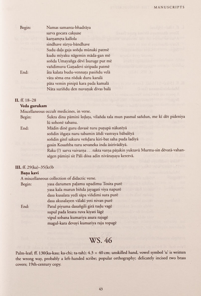 Begin: Ñamas samanta-bhadrâya sarva gocara caksuse karnamrta kallola sindhave sürya-bändhave Sudu da}a gaja sonda münaki patmë kudu miyaku nägemin mäda-gan mê soñda Umayañga devi Isuruge put mê vañdimuva Ganadevi siripada patmë End: äta kalata budu-vennata pasiñdu velâ väta sèma ena röduk duru karalä päta vemin pinipä kara pada kamalä Nàta suriñdu den nuvanak divas baia II. ff. 18-28 Veda gurukam Miscellaneous occult medicines, in verse. Begin: Sukra dina pämini ledata, vilañda tala mun pasmal sañdun, me kl dêt pideniya lü sohonë tabanu. End: Mädin dinë guru davasë turu putupâ nâkatëyâ soñdin iñgata naru tabamin áñdi vastraya bâbalëyâ soñdin gitel sakuru veñdaru kiri-bat saha puda ladiyä gosin Kosamba turu sevaneka inda âsirivâdëyâ. Raka (?) sarva vaivarna ... rakta varna pätakin yuktavü Murttu-sin dëvatâ-vahan- sëgen pämini sit Pâli dösa adin nivâranaya keretvä. III. ff. 29(ka)-35(kr)b Baña kavi A miscellaneous collection of didactic verse. Begin: yasa darumen palamu upadimu Tosita purë yasa kala marun biñda jayagati viya napurë dasa kusalata yedl säpa viñdimi sura purè dasa akusalayen välakl yeti nivan purë End: Patul piyuma dasañgili gira tudu vagë supul pada lesata ruva kiyati lâgë vipul sobana kumariya asura rajugë magul-kara devayi kumariya raju topagë ws. 46 Palm-leaf; ff. 130(ka-kau; ka-chi; ta-tah); 4.3 x 40 cm; unskilled hand, vowel symbol u' is written the wrong way, probably a left-handed scribe; popular orthography; delicately incised two brass covers; 19th-century copy.