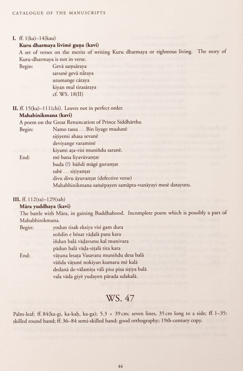 I. ff. I(ka)-l4(kau) Kuru dharmaya livïmë guna (kavi) A set of verses on the merits of writing Kuru dharmaya or righteous living. The story of Kuru-dharmaya is not in verse. Begin: Gevä samsâraya savunê gevä näraya utumange cäraya kiyan mul tirasäraya cf. WS. 18(11) II. ff. 15(ka)-l 11 (chi). Leaves not in perfect order. Mahabinikmana (kavi) A poem on the Great Renuncation of Prince Siddhärtha. Begin: Namo tassa ... Bin liyage mudunë sitiyemi ahasa sevanë deviyange varaminë kiyami ata-visi muniñdu saranë. End: më baña liyavüvantat buda (?) bandi mâgë guruntat sabë ... sitiyantat divu divu äyuvantat (defective verse) Mahabhinikmana saiisëpayen samäpta-vunäyayi mesë datayutu. III. ff. 112(ta)-129(tah) Mara yuddhaya (kavi) The battle with Mara, in gaining Buddhahood. Incomplete poem which is possibly a part of Mahabhinikmana. Begin: yodun tisak eksiya visi gam dura soñdin e bösat vädalä pasu kara iñdun baia vädavunu kal munivara pädun balä väda-sitalä tira kara End: vätuna lesata Vasavatu muniñdu desa balä väfida vâtunë nokiyan kumaru më kalä dedanä de-välamita väli pisa pisa sitiya balä vaia väda giyë yudayen pärada udakalâ. ws. 47 Palm-leaf; ff. 84(ka-gi, ka-kah, ka-ga); 5.3 x 39 cm; seven lines, 35 cm long to a side; ff. 1-35: skilled round hand; ff. 36-84 semi-skilled hand; good orthography; 19th-century copy.