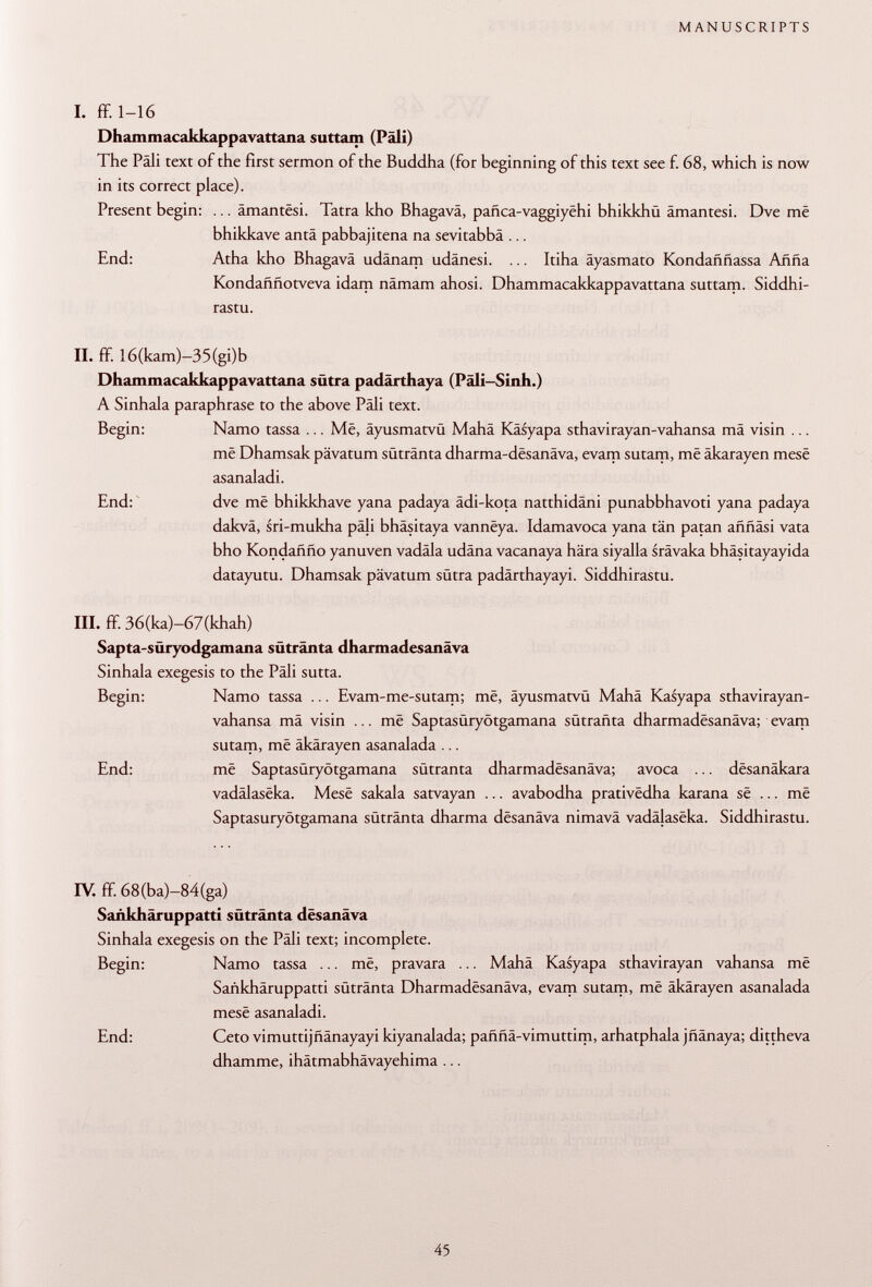 I. ff. 1-16 Dhammacakkappavattana suttam (Pâli) The Pâli text of the first sermon of the Buddha (for beginning of this text see f. 68, which is now in its correct place). Present begin: ... âmantêsi. Tatra kho Bhagavä, pañca-vaggiyehi bhikkhü ämantesi. Dve më bhikkave antä pabbajitena na sevitabbâ ... End: Atha kho Bhagavä udänam udänesi. ... Itiha äyasmato Kondaññassa Arma Kondaññotveva idam nâmam ahosi. Dhammacakkappavattana suttam. Siddhi- rastu. II. ff. I6(kam)-35(gi)b Dhammacakkappavattana sütra padärthaya (Päli-Sinh.) A Sinhala paraphrase to the above Pâli text. Begin: Namo tassa ... Më, äyusmatvü Mahâ Kasyapa sthavirayan-vahansa mâ visin ... më Dhamsak pävatum sütränta dharma-dësanâva, evam sutam, më äkarayen mesë asanaladi. End: dve më bhikkhave yana padaya ädi-kota natthidäni punabbhavoti yana padaya dakvä, sri-mukha pâli bhäsitaya vannëya. Idamavoca yana tän patan aññási vata bho Kondañño yanuven vadala udäna vacanaya hära siyalla srävaka bhäsitayayida datayutu. Dhamsak pävatum sütra padärthayayi. Siddhirastu. III. ff. 36(ka)-67(khah) Sapta-süryodgamana sütränta dharmadesanäva Sinhala exegesis to the Pàli sutta. Begin: Namo tassa ... Evam-me-sutam; më, äyusmatvü Mahä Kasyapa sthavirayan- vahansa mä visin ... më Saptasüryötgamana sütrañta dharmadësanâva; evam sutam, më äkärayen asanalada ... End: më Saptasüryötgamana sütranta dharmadësanâva; avoca ... dësanâkara vadâlasëka. Mesë sakala satvayan ... avabodha prativëdha karana së ... më Saptasüryötgamana sütränta dharma dësanâva nimavä vadâlasëka. Siddhirastu. IV. ff. 68(ba)-84(ga) Sankhäruppatti sütränta dësanâva Sinhala exegesis on the Pâli text; incomplete. Begin: Namo tassa ... më, pravara ... Mahä Kasyapa sthavirayan vahansa më Sankhäruppatti sütränta Dharmadësanâva, evam sutam, më äkärayen asanalada mesë asanaladi. End: Ceto vimuttijfiänayayi kiyanalada; paüfiä-vimuttim, arhatphala jüänaya; dittheva dhamme, ihätmabhävayehima ...