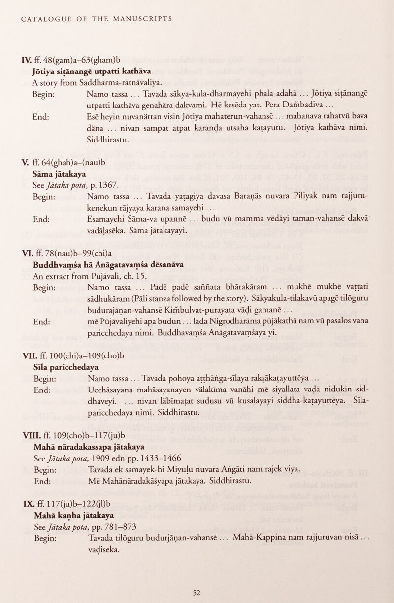 IV. ff. 48(gam)a-63(gham)b Jötiya sitânangë utpatti kathäva A story from Saddharma-ratnävaliya. Begin: Namo tassa ... Tavada säkya-kula-dharmayehi phala adahâ ... Jötiya sitânangë utpatti kathäva genahära dakvami. Hë kesëda yat. Pera Dambadiva ... End: Esê heyin nuvanättan visin Jötiya mahaterun-vahansë ... mahanava rahatvü bava däna ... nivan sampat atpat karanda utsaha katayutu. Jötiya kathäva nimi. Siddhirastu. V. ff. 64(ghah)a-(nau)b Säma jätakaya See Jätaka pota, p. 1367. Begin: Namo tassa ... Tavada yatagiya davasa Baranäs nuvara Piliyak nam rajjuru- kenekun räjyaya karana samayehi ... End: Esamayehi Säma-va upannë ... budu vu mamma vëdâyi taman-vahansë dakvä vadâlasëka. Säma jätakayayi. VT. ff. 78(nau)b-99(chi)a Buddhvamsa hä Anägatavamsa desanäva An extract from Püjävali, ch. 15. Begin: Namo tassa ... Padë padë saññata bhärakäram ... mukhë mukhë vattati sädhukäram (Pâli stanza followed by the story). Säkyakula-tilakavü apagë tilöguru budurajânan-vahansë Kimbulvat-purayata vädi gamanë ... End: më Püjävaliyehi apa budun ... lada Nigrodhäräma püjäkathä nam vü pasalos vana paricchedaya nimi. Buddhavamsa Anägatavamsaya yi. VII. ff. 100(chi)a-109(cho)b Sila paricchedaya Begin: Namo tassa ... Tavada pohoya attháñga-sllaya raksâkatayuttëya ... End: Ucchäsayana mahäsayanayen välakTma vanähi më siyallata vadä nidukin sid- dhaveyi. ... nivan läblmatat sudusu vü kusalayayi siddha-katayuttëya. Sîla- paricchedaya nimi. Siddhirastu. VIII. ff. 109(cho)b-117(ju)b Mahä näradakassapa jätakaya See Jätaka pota, 1909 edn pp. 1433-1466 Begin: Tavada ek samayek-hi Miyulu nuvara Arigäti nam rajek viya. End: Më Mahänäradakäsyapa jätakaya. Siddhirastu. IX. ff. 117(ju)b-122(jl)b Mahä kanha jätakaya See Jätaka pota, pp. 781-873 Begin: Tavada tilöguru budurjânan-vahansë ... Mahä-Kappina nam rajjuruvan nisä ... vadiseka.