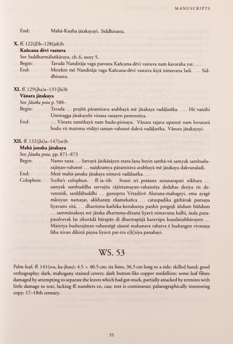 End: Maha-Kanha jatakayayi. Siddhirastu. X. ÍF. 122(jl)b-128(jah)b Kañcana dëvï vastuva See Saddharmälankäraya, ch. 6, story 5. Begin: Tavada Nandirâja vaga pasvana Kañcana-devI vastuva nam kavaraha yat. ... End: Metekin më Nandirâja vaga Kañcana-devI vastuva kiyä nimavana ladi. ... Sid dhirastu. XI. ff. 129(jha)a—131 (jhi)b Vanara jätakaya See Jätaka pota p. 588- Begin: Tavada ... prajñá päramitava arabhayâ mê jätakaya vadâjasëka. ... Hë vanähi Ummagga jätakayehi vistara vasayen penennëya. End: ... Vänara samühayä nam budu-pirisaya. Vanara rajava upannë nam lovuturâ budu vü mamma vëdâyi taman-vahansë dakvä vadâjasëka. Vänara jätakayayi. XII. ff. 132(jhi)a-l47(nr)b Mahä janaka jätakaya See Jätaka pota, pp. 871-873 Begin: Namo tassa ... Satvayä jätikäsäyen etara-lana heyin satthä-vü samyak sambudu- rajânan-vahansë ... naiskramya päramitava arabhayâ më jätakaya dakvanaladi. End: Mesë mahä-janaka jätakaya nimavä vadâlasëka. ... Colophon: Scribe's colophon. ff. ia-iib. Svasti srl prasasta suranarapati nikhara ... samyak sambuddha sarvajña râjôttamayan-vahansëta dedahas desiya tis de- vannëdi, sarddäbuddhi ... gunopeta Vëradùvë Alanana-mahageyi, ema ayagë mäniyan namatat, akkharam ekamekañca ... catuspadika gäthävak pamana liyavami sitä, ... dharmma-kathika-kenakunta panhit potgedi ändum bändum ... sammänakota më jätaka dharmma-dësanâ liyavä nimavunu kalhï, äsala pura- pasalosvak lat sikurädä bärapän dl dharmapüjä karaväpu kusalänubhävayen ... Maitriya budurajânan-vahansëgë sâsanë mahanava rahatva ë budungen vivarana läba nivan dikinä pinisa liyavü pat-iru e[k]siya panahayi. ws. 53 Palm-leaf; ff. I4l(sva, ka-jhau); 4.5 x 40.5 cm; six lines, 36.5 cm long to a side; skilled hand; good orthography; dark, mahogany stained covers; dark button-like copper medallion; some leaf fibres damaged by attempting to separate the leaves which had got stuck, partially attacked by termites with little damage to text, lacking ff. numbers co, cau; text is continuous; palaeographically interesting copy; 17-18th century.