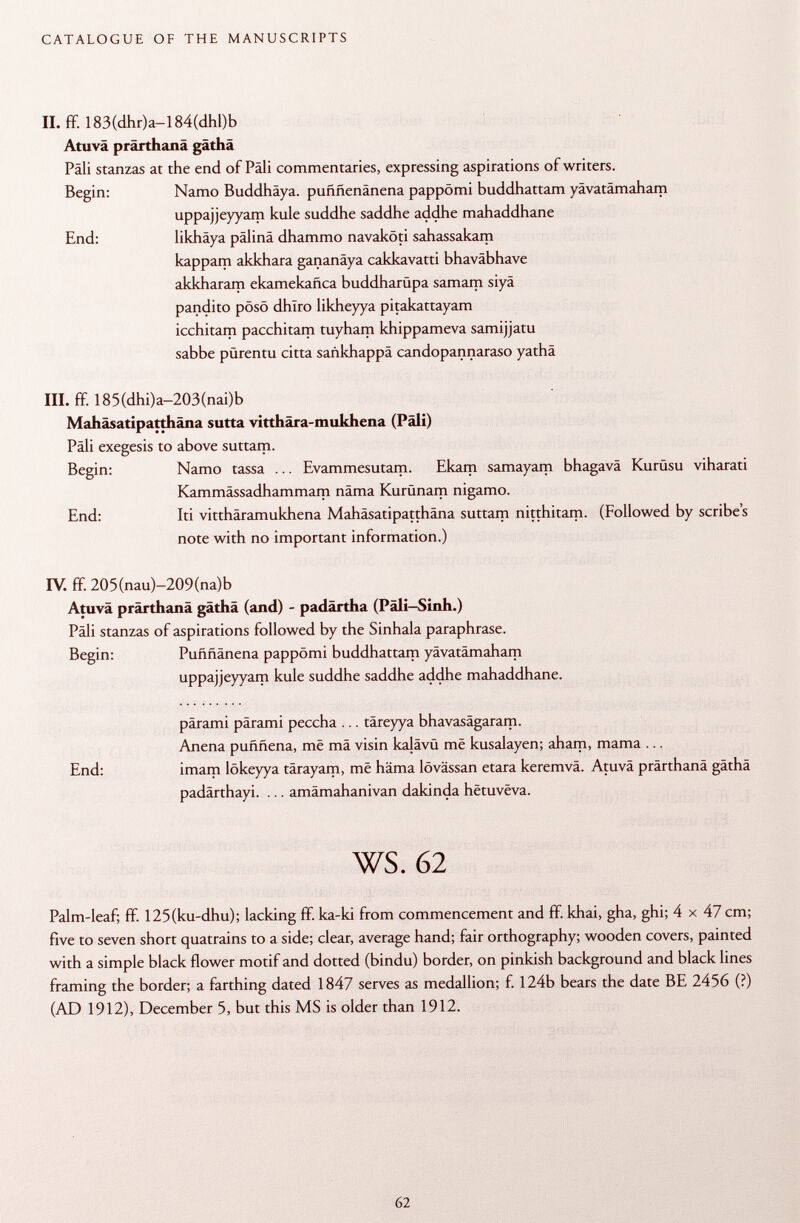 II. ff. 183(dhr)a-l 84(dhl)b Atuvä prärthanä gäthä Pâli stanzas at the end of Pàli commentaries, expressing aspirations of writers. Begin: Namo Buddhäya. puññenánena pappömi buddhattam yävatämaham uppajjeyyam kule suddhe saddhe addhe mahaddhane End: likhäya palina dhammo navaköti sahassakam kappam akkhara gananäya cakkavatti bhaväbhave akkharam ekamekañca buddharüpa samam siyâ pandito pösö dhiro likheyya pitakattayam icchitam pacchitam tuyham khippameva samijjatu sabbe pürentu citta sankhappä candopannaraso yathä III. ff. 185(dhi)a-203(nai)b Mahäsatipatthäna sutta vitthära-mukhena (Pâli) Pâli exegesis to above suttam. Begin: Namo tassa ... Evammesutam. Ekam samayam bhagavä Kurüsu viharati Kammässadhammam näma Kurünam nigamo. End: Iti vitthäramukhena Mahäsatipatthäna suttam nitthitam. (Followed by scribes note with no important information.) IV. ff 20 5 (nau)-209(na) b Atuvä prärthanä gäthä (and) - padärtha (Päli-Sinh.) Pâli stanzas of aspirations followed by the Sinhala paraphrase. Begin: Puññánena pappömi buddhattam yävatämaham uppajjeyyam kule suddhe saddhe addhe mahaddhane. parami parami peccha ... täreyya bhavasägaram. Anena puññena, mê mä visin kalävü më kusalayen; aham, mama ... End: imam lökeyya tärayam, mê häma lövässan etara keremvä. Atuvä prärthanä gäthä padärthayi. ... amämahanivan dakinda hëtuvéva. ws. 62 Palm-leaf; ff 125(ku-dhu); lacking ff ka-ki from commencement and ff khai, gha, ghi; 4 x 47 cm; five to seven short quatrains to a side; clear, average hand; fair orthography; wooden covers, painted with a simple black flower motif and dotted (bindu) border, on pinkish background and black lines framing the border; a farthing dated 1847 serves as medallion; f. 124b bears the date BE 2456 (?) (AD 1912), December 5, but this MS is older than 1912.