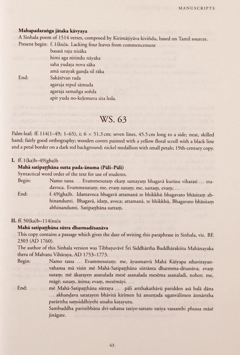 Mahapadarañga jataka kavyaya A Sinhala poem of 1514 verses, composed by Kirimätiyäva kiviñdu, based on Tamil sources. Present begin: f. 1 (ku)a. Lacking four leaves from commencement basasä raju nisäka himi aga nirindu näyaka saha yudata nova säka amä sarayak ganda sil räka End: Sakâtëvan rada agaraja tepul sämuda agaraja samañga sonda apit yuda no-kelemuva sita leda. ws. 63 Palm-leaf; ff. 114(1-49; 1-65), i; 6 x 51.3 cm; seven lines, 45.5 cm long to a side; neat, skilled hand; fairly good orthography; wooden covers painted with a yellow floral scroll with a black line and a petal border on a dark red background; nickel medallion with small petals; 19th-century copy. I. ff. l(ka)b-49(gha)b Mahä satipatthäna sutta pada-änuma (Pâli-Pâli) Syntactical word order of the text for use of students. Begin: Namo tassa ... Evammesutam ekam samayam bhagavä kurüsu viharati ... eta- davoca. Evammesutam; me, evam sutam; me, suttam, evam; ... End: f. 49(gha)b. Idamavoca bhagavä attamanä te bhikkhü bhagavato bhäsitam ab- hinandunti. Bhagavä, idam, avoca; attamanä, te bhikkhü, Bhagavato bhäsitam abhinandunti. Satipatthäna suttam. II. ff. 50(ka)b—1 l4(na)a Mahä satipatthäna sütra dharmadesanäva This copy contains a passage which gives the date of writing this paraphrase in Sinhala, viz. BE 2303 (AD 1760). The author of this Sinhala version was Tibbatuvâvë Sri Siddhärtha Buddhäraksita Mahänayaka thera of Malvatu Vihäraya, AD 1753-1773. Begin: Namo tassa ... Evammesutam; me, äyusmatvü Mahä Käsyapa sthavirayan- vahansa mä visin më Mahä-Satipatthäna sütränta dharmma-desanäva; evam sutam; më äkarayen asanalada mesë asanalada mesëma asanaladi, nohot; me, mâgë; sutam, âsîma; evam, mesëmâyi. ... End: më Mahä-Satipatthäna sütraya ... päli artthakathävü paridden asä balä däna ... akhandava satatayen bhävitä kirlmen hä anuntada uganvällmen ätmärttha parärttha samsiddhiyehi utsaha katayutu. Sambuddha parinibbäna dvl-sahassa tatiye-sattato tatiya vassamhi phussa mâsë jinägate.