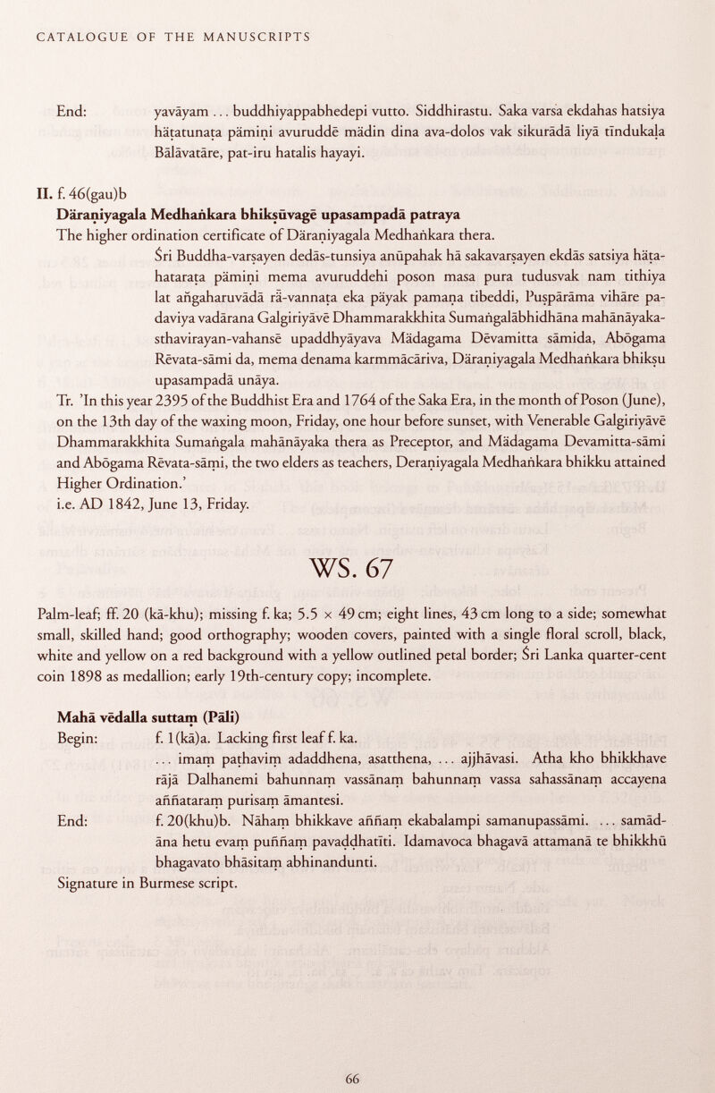 End: yaväyam ... buddhiyappabhedepi vutto. Siddhirastu. Saka varsa ekdahas hatsiya hätatunata pämini avuruddê mädin dina ava-dolos vak sikurädä liyä tïndukala Bälävatäre, pat-iru hatalis hayayi. II. f. 46(gau)b Däraniyagala Medhañkara bhiksüvage upasampadä patraya The higher ordination certificate of Däraniyagala Medhañkara thera. Sri Buddha-varsayen dedäs-tunsiya anüpahak hä sakavarsayen ekdäs satsiya häta- hatarata pämini mema avuruddehi poson masa pura tudusvak nam tithiya lat ahgaharuvädä rä-vannata eka päyak pamana tibeddi, Puspäräma vihäre pa- daviya vadärana Galgiriyâvê Dhammarakkhita Sumangaläbhidhäna mahänäyaka- sthavirayan-vahansê upaddhyäyava Mädagama Dêvamitta sämida, Abögama Revata-sämi da, mema denama karmmäcäriva, Däraniyagala Medhañkara bhiksu upasampadä unäya. Tr. 'In this year 2395 of the Buddhist Era and 1764 of the Saka Era, in the month of Poson (June), on the 13th day of the waxing moon, Friday, one hour before sunset, with Venerable Galgiriyâvê Dhammarakkhita Sumañgala mahänäyaka thera as Preceptor, and Mädagama Devamitta-sämi and Abögama Revata-sämi, the two elders as teachers, Deraniyagala Medhañkara bhikku attained Higher Ordination.' i.e. AD 1842, June 13, Friday. ws. 67 Palm-leaf; ff. 20 (kä-khu); missing f. ka; 5.5 x 49 cm; eight lines, 43 cm long to a side; somewhat small, skilled hand; good orthography; wooden covers, painted with a single floral scroll, black, white and yellow on a red background with a yellow outlined petal border; Sri Lanka quarter-cent coin 1898 as medallion; early 19th-century copy; incomplete. Mahâ vëdalla suttam (Pâli) Begin: f. l(kä)a. Lacking first leaf f. ka. ... imam pathavim adaddhena, asatthena, ... ajjhävasi. Atha kho bhikkhave räjä Dalhanemi bahunnam vassänam bahunnam vassa sahassänam accayena aññataram purisam ämantesi. End: f. 20(khu)b. Näham bhikkave aññam ekabalampi samanupassämi. ... samäd- äna hetu evam puññam pavaddhatiti. Idamavoca bhagavä attamanä te bhikkhü bhagavato bhäsitam abhinandunti. Signature in Burmese script.