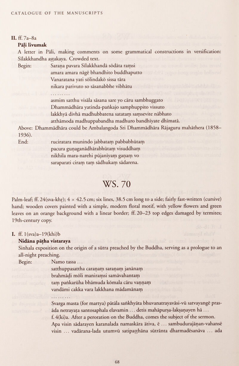 II. ff. 7a-8a Pâli livumak A letter in Pali, making comments on some grammatical constructions in versification: Sllakkhandha astakaya. Crowded text. Begin: Sarana pavara Sllakkhandä sodata ramsi amara amara näge bhandhito buddhaputto Vanaratana yati sölindakö sissa tära nikara parivuto so säsanabbhe vibhätu asmim satthu visäla säsana sare yo cäru sambhuggato Dhammädhära yatinda-pañkajo samphuppito vissuto lakkhyä divhä madhubbatena satatam samsevite näbhato atthämoda madhuppabandha madhuro bandhlyate dhimatä. Dhammädhära could be Ambalangoda Sri Dhammädhära Räjaguru mahäthera (1858- ruciratara munindo jabbatam pabbabhütam pacura gunaganädhärabhütam visuddham nikhila mara-narehi püjanlyam ganam vo saraparati ciram tarn sädhukam sädarena. ws. 70 Palm-leaf; ff. 24(sva-khr); 4 x 42.5 cm; six lines, 38.5 cm long to a side; fairly fast-written (cursive) hand; wooden covers painted with a simple, modern floral motif, with yellow flowers and green leaves on an orange background with a linear border; ff. 20-23 top edges damaged by termites; 19th-century copy. I. ff. l(sva)a—19(khi)b Nidäna pätha vistaraya Sinhala exposition on the origin of a sütra preached by the Buddha, serving as a prologue to an all-night preaching. Begin: Namo tassa ... satthuppasattha caranam saranam janänam brahmädi mòli maniramsi samävahantam tam pañkarüha bhämuda kömala cäru vannam vandämi cakka vara lakkhana mädamänam Svarga masta (for martya) pätäla sankhyäta bhuvanatrayaväsi-vü satvayangë pras- äda netrayata santosaphala elavamin ... detis mahäpursa-laksanayen hä ... f. 4(ki)a. After a peroration on the Buddha, comes the subject of the sermon. Apa visin sädarayen karanalada namaskära ätiva, ë ... sambudurajänan-vahanse visin ... vadärana-lada utumvü satipatthäna sütränta dharmadesanäva ... ada Above: 1936). End: