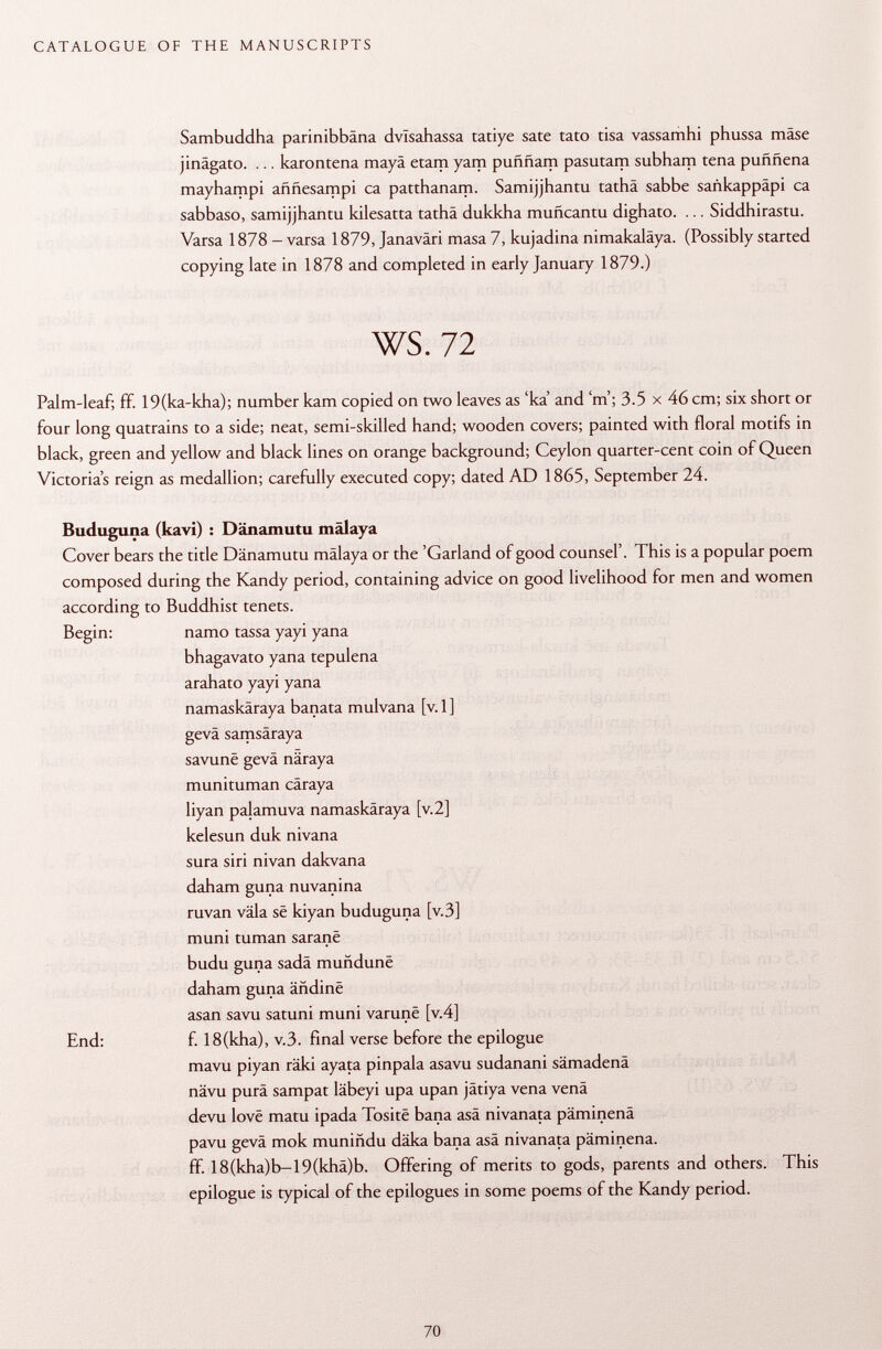 Sambuddha parinibbäna dvlsahassa tatiye sate tato tisa vassamhi phussa mäse jinägato. ... karontena maya etam yam puññam pasutarp subham tena puññena mayhampi aññesampi ca patthanarp. Samijjhantu tathä sabbe sankappäpi ca sabbaso, samijjhantu kilesatta tathä dukkha muñcantu dighato. ... Siddhirastu. Varsa 1878 - varsa 1879, Janaväri masa 7, kujadina nimakaläya. (Possibly started copying late in 1878 and completed in early January 1879.) ws. 72 Palm-leaf; ff. 19(ka-kha); number kam copied on two leaves as 'ka' and'm'; 3.5 x 46 cm; six short or four long quatrains to a side; neat, semi-skilled hand; wooden covers; painted with floral motifs in black, green and yellow and black lines on orange background; Ceylon quarter-cent coin of Queen Victoria's reign as medallion; carefully executed copy; dated AD 1865, September 24. Buduguna (kavi) : Dänamutu malaya Cover bears the title Dänamutu mälaya or the 'Garland of good counsel'. This is a popular poem composed during the Kandy period, containing advice on good livelihood for men and women according to Buddhist tenets. Begin: namo tassa yayi yana bhagavato yana tepulena arahato yayi yana namaskäraya banata mulvana [v. 1 ] gevä samsäraya savunë gevä näraya munituman cäraya liyan palamuva namaskäraya [v.2] kelesun duk nivana sura siri nivan dakvana daham guna nuvanina ruvan väla se kiyan buduguna [v.3] muni turnan saranë budu guna sadä muñduné daham guna ändine asan savu satuni muni varunë [v.4] End: f. 18(kha), v.3. final verse before the epilogue mavu piyan räki ayata pinpala asavu sudanani sämadenä nävu purä sampat läbeyi upa upan jätiya vena venä devu love matu ipada Tositë bana asä nivanata päminenä pavu gevä mok muniñdu däka bana asä nivanata päminenä. ff. 18(kha)b-19(khä)b. Offering of merits to gods, parents and others. This epilogue is typical of the epilogues in some poems of the Kandy period.
