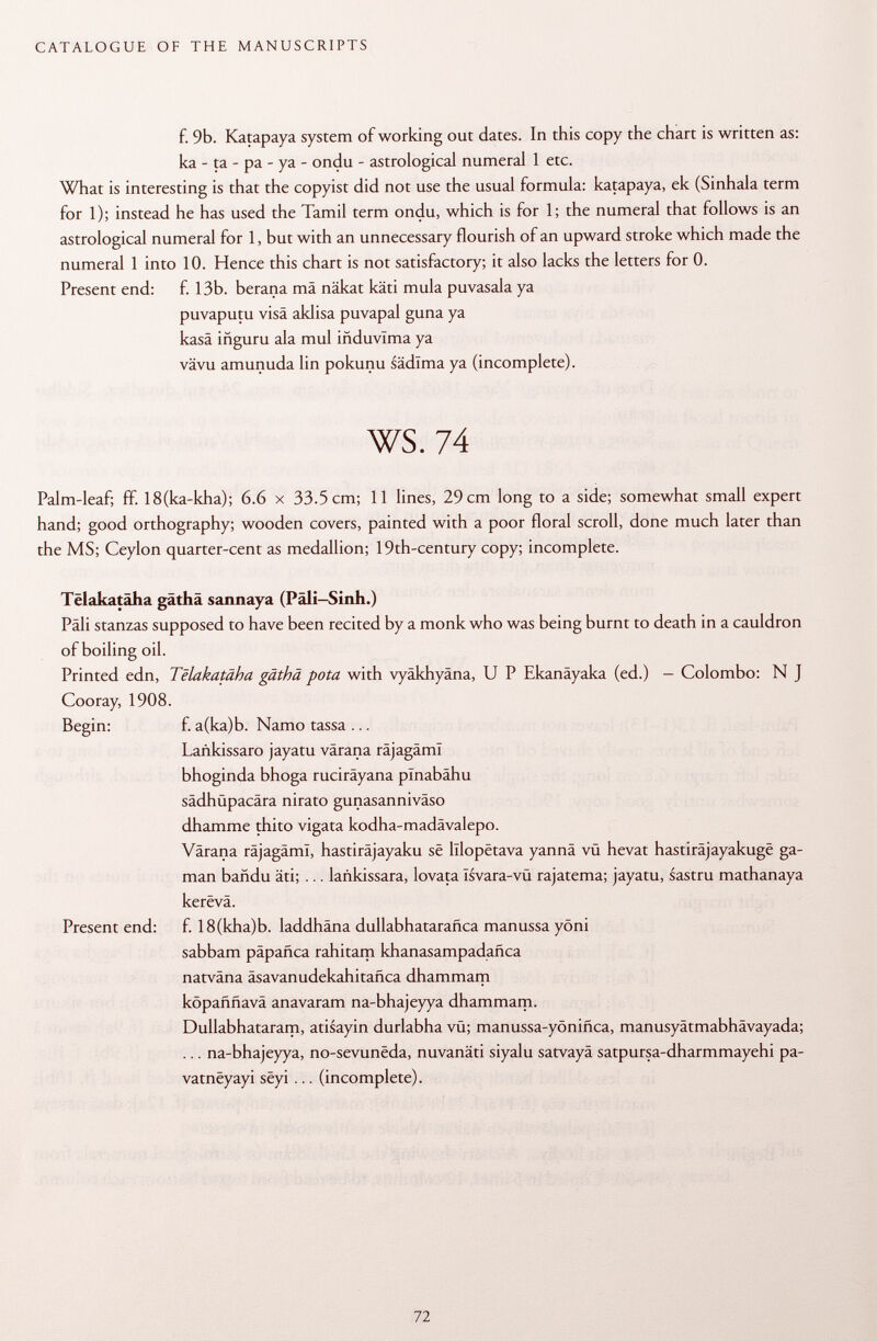 f. 9b. Katapaya system of working out dates. In this copy the chart is written as: ka - ta - pa - ya - ondu - astrological numeral 1 etc. What is interesting is that the copyist did not use the usual formula: katapaya, ek (Sinhala term for 1); instead he has used the Tamil term ondu, which is for 1; the numeral that follows is an astrological numeral for 1, but with an unnecessary flourish of an upward stroke which made the numeral 1 into 10. Hence this chart is not satisfactory; it also lacks the letters for 0. Present end: f. 13b. berana mä näkat käti mula puvasala ya puvaputu visa aldisa puvapal guna ya kasä iñguru ala muí iñduvlma ya vävu amunuda lin pokunu sädlma ya (incomplete). ws. 74 Palm-leaf; ff. 18(ka-kha); 6.6 x 33.5 cm; 11 lines, 29 cm long to a side; somewhat small expert hand; good orthography; wooden covers, painted with a poor floral scroll, done much later than the MS; Ceylon quarter-cent as medallion; 19th-century copy; incomplete. Tëlakatâha gäthä sannaya (Päli-Sinh.) Pâli stanzas supposed to have been recited by a monk who was being burnt to death in a cauldron of boiling oil. Printed edn, Telakatäha gäthä pota with vyäkhyäna, U P Ekanäyaka (ed.) - Colombo: N J Cooray, 1908. Begin: f. a(ka)b. Namo tassa ... Lañkissaro jayatu värana räjagäml bhoginda bhoga ruciräyana plnabâhu sädhüpacära nirato gunasanniväso dhamme thito vigata kodha-madävalepo. Värana räjagäml, hastiräjayaku së lllopëtava yannä vü hevat hastiräjayakuge ga- man bañdu äti; ... lañkissara, lovata Isvara-vü rajatema; jayatu, sastru mathanaya kerevä. Present end: f. 18(kha)b. laddhäna dullabhatarañca manussa yöni sabbam päpafica rahitam khanasampadañca natväna äsavanudekahitafica dhammam köpafmavä anavaram na-bhajeyya dhammam. Dullabhataram, atisayin durlabha vü; manussa-yönifica, manusyätmabhävayada; ... na-bhajeyya, no-sevunëda, nuvanäti siyalu satvayä satpursa-dharmmayehi pa- vatnëyayi sëyi ... (incomplete).