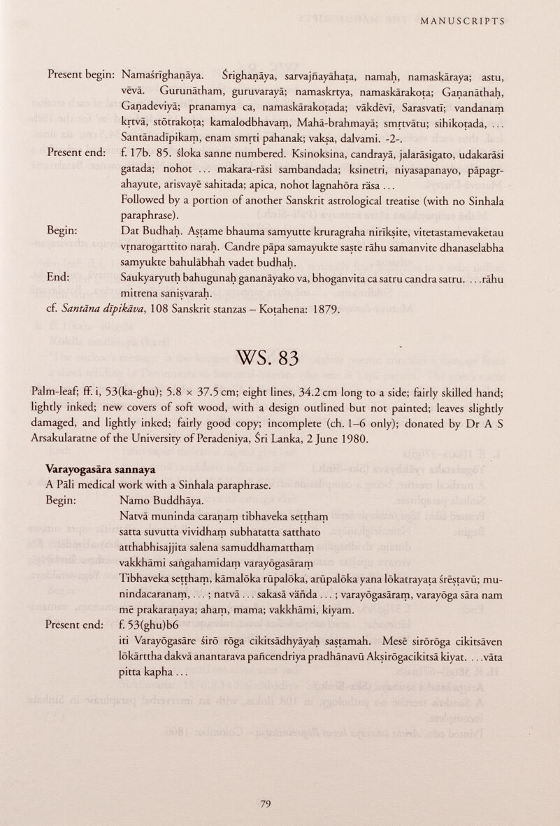 Present begin: Namasrlghanäya. Srighanäya, sarvajñayahata, namah, namaskäraya; astu, vëvâ. Gurunätham, guruvarayä; namaskrtya, namaskärakota; Gananäthah, Ganadeviyä; pranamya ca, namaskärakotada; väkdevl, SarasvatI; vandanam krtvä, stötrakota; kamalodbhavam, Mahä-brahmayä; smrtvätu; sihikotada, ... Santänadlpikam, enam smrti pahanak; vaksa, dalvami. -2-. Present end: f. 17b. 85. sloka sänne numbered. Ksinoksina, candrayä, jalaräsigato, udakaräsi gatada; nohot ... makara-räsi sambandada; ksinetri, niyasapanayo, päpagr- ahayute, arisvayë sahitada; apica, nohot lagnahöra räsa ... Followed by a portion of another Sanskrit astrological treatise (with no Sinhala paraphrase). Begin: Dat Budhah. Astame bhauma samyutte kruragraha nirlksite, vitetastamevaketau vrnarogarttito narah. Candre papa samayukte saste râhu samanvite dhanaselabha samyukte bahuläbhah vadet budhah. End: Saukyaryuth bahugunah gananäyako va, bhoganvita ca satru candra satru. .. .rähu mitrena sanisvarah. cf. Santäna dïpikâva, 108 Sanskrit stanzas - Kotahena: 1879. ws. 83 Palm-leaf; fif. i, 53(ka-ghu); 5.8 x 37.5 cm; eight lines, 34.2 cm long to a side; fairly skilled hand; lightly inked; new covers of soft wood, with a design outlined but not painted; leaves slightly damaged, and lightly inked; fairly good copy; incomplete (ch. 1-6 only); donated by Dr A S Arsakularatne of the University of Peradeniya, Sri Lanka, 2 June 1980. Varayogasära sannaya A Pâli medical work with a Sinhala paraphrase. Begin: Namo Buddhäya. Natvä muninda caranam tibhaveka settham satta suvutta vividham subhatatta satthato atthabhisajjita salena samuddhamattham vakkhämi sañgahamidam varayögasäram Tibhaveka settham, kämalöka rüpalöka, arüpalöka yana lökatrayata srestavü; mu- nindacaranam, ... ; natvä ... sakasä vañda ... ; varayögasäram, varayöga sära nam më prakaranaya; aham, mama; vakkhämi, kiyam. Present end: f. 53(ghu)b6 iti Varayögasäre sirö röga cikitsädhyäyah sastamah. Mesë siröröga cikitsäven lökärttha dakvä anantarava pañcendriya pradhänavü Aksirögacikitsä kiyat. .. .väta pitta kapha ...