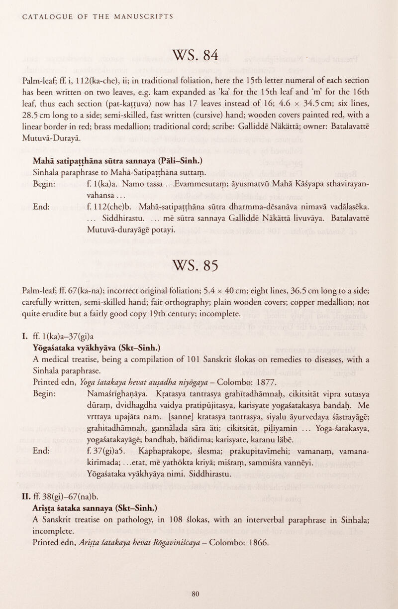 Palm-leaf; ff. i, 112(ka-che), ii; in traditional foliation, here the 15th letter numeral of each section has been written on two leaves, e.g. kam expanded as 'ka for the 15th leaf and'm' for the 16th leaf, thus each section (pat-kattuva) now has 17 leaves instead of 16; 4.6 x 34.5 cm; six lines, 28.5 cm long to a side; semi-skilled, fast written (cursive) hand; wooden covers painted red, with a linear border in red; brass medallion; traditional cord; scribe: Galliddë Näkättä; owner: Batalavattë Mutuvä-Durayä. Mahä satipatthäna sütra sannaya (Päli-Sinh.) Sinhala paraphrase to Mahä-Satipatthäna suttam. Begin: f. l(ka)a. Namo tassa .. .Evammesutam; äyusmatvü Mahä Käsyapa sthavirayan- vahansa ... End: f. 112(che)b. Mahä-satipatthäna sütra dharmma-desanäva nimavä vadälaseka. ... Siddhirastu. ... më sütra sannaya Galliddë Näkättä livuväya. Batalavattë Mutuvä-durayäge potayi. ws. 85 Palm-leaf; ff. 67(ka-na); incorrect original foliation; 5.4 x 40 cm; eight lines, 36.5 cm long to a side; carefully written, semi-skilled hand; fair orthography; plain wooden covers; copper medallion; not quite erudite but a fairly good copy 19th century; incomplete. I. ff. l(ka)a-37(gi)a Yögasataka vyäkhyäva (Skt-Sinh.) A medical treatise, being a compilation of 101 Sanskrit slokas on remedies to diseases, with a Sinhala paraphrase. Printed edn, Yoga satakaya hevat ausadha niyögaya — Colombo: 1877. Begin: Namasrlghanäya. Kratasya tantrasya grahltadhämnah, cikitsität vipra sutasya düram, dvidhagdha vaidya pratipüjitasya, karisyate yogasatakasya bandah. Me vrttaya upajäta nam. [sanne] kratasya tantrasya, siyalu äyurvedaya sästrayäge; grahitadhämnah, gannälada sära äti; cikitsität, piliyamin ... Yoga-satakasya, yogasatakayagë; bandhah, bähdima; karisyate, karanu labe. End: f. 37(gi)a5. Kaphaprakope, slesma; prakupitavlmehi; vamanam, vamana- kirlmada; .. .etat, më yathökta kriyä; misram, sammisra vannëyi. Yögasataka vyäkhyäya nimi. Siddhirastu. II. ff. 38(gi)-67(na)b. Arista sataka sannaya (Skt-Sinh.) A Sanskrit treatise on pathology, in 108 slokas, with an interverbal paraphrase in Sinhala; incomplete. Printed edn, Arista satakaya hevat Rögaviniscaya - Colombo: 1866.