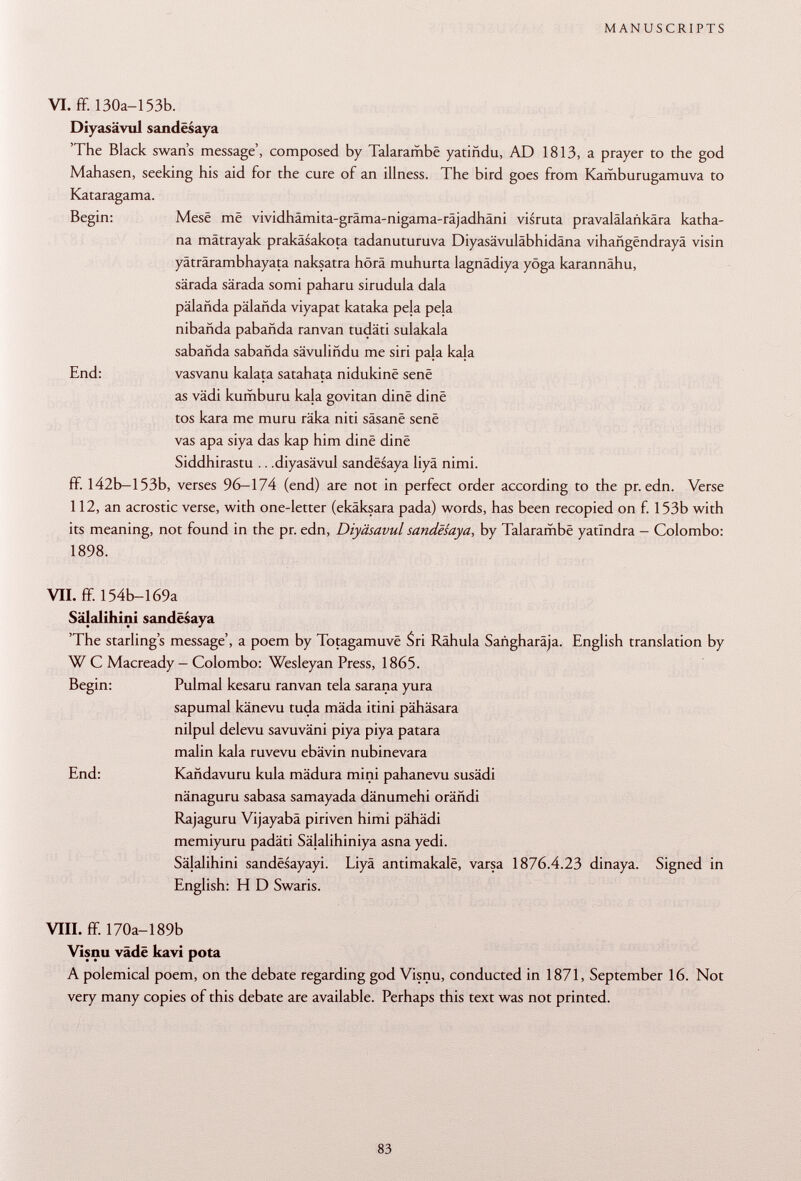 VI. ff. 130a-153b. Diyasävul sandësaya 'The Black swan's message', composed by Talarambë yatiñdu, AD 1813, a prayer to the god Mahasen, seeking his aid for the cure of an illness. The bird goes from Kamburugamuva to Kataragama. Begin: Mesê më vividhämita-gräma-nigama-räjadhäni visruta pravalälankära katha- na mätrayak prakäsakota tadanuturuva Diyasävuläbhidäna vihañgendraya visin yäträrambhayata naksatra hörä muhurta lagnädiya yöga karannähu, särada särada somi paharu sirudula dala pälanda palañda viyapat kataka pela pela nibañda pabañda ranvan tudäti sulakala sabañda sabañda savuliñdu me siri pala kala End: vasvanu kalata satahata nidukinê sene as vädi kumburu kala govitan dine dine tos kara me muru räka niti sàsanë sene vas apa siya das kap him dine dine Siddhirastu .. .diyasävul sandësaya liyä nimi. ff. 142b—153b, verses 96-174 (end) are not in perfect order according to the pr. edn. Verse 112, an acrostic verse, with one-letter (ekäksara pada) words, has been recopied on f. 153b with its meaning, not found in the pr. edn, Diyäsavul sandësaya , by Talarambë yatlndra - Colombo: 1898. VII. ff. 154b-169a Sälalihini sandësaya 'The starling's message', a poem by Totagamuvë Sri Rähula Saiigharäja. English translation by W C Macready- Colombo: Wesleyan Press, 1865. Begin: Pulmal kesaru ranvan tela sarana yura sapumal känevu tuda mäda itini pähäsara nilpul delevu savuväni piya piya patara malin kala ruvevu ebävin nubinevara End: Kañdavuru kula mädura mini pahanevu susädi nänaguru sabasa samayada dänumehi orähdi Rajaguru Vijayabä piriven himi pähädi memiyuru padäti Sälalihiniya asna yedi. Sälalihini sandësayayi. Liyä antimakalë, varsa 1876.4.23 dinaya. Signed in English: H D Swaris. VIII. ff. 170a-189b Visnu väde kavi pota A polemical poem, on the debate regarding god Visnu, conducted in 1871, September 16. Not very many copies of this debate are available. Perhaps this text was not printed.