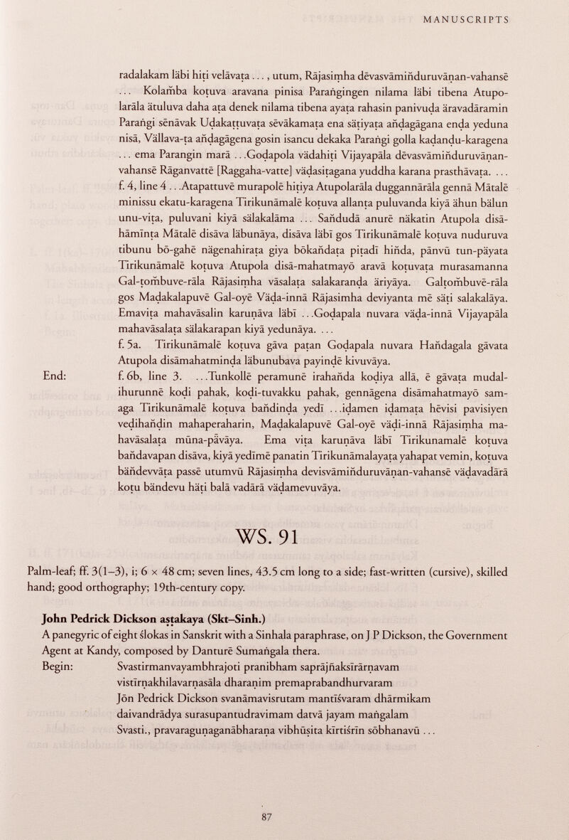 radalakam läbi hiti velävata ..., utum, Räjasimha dêvasvâminduruvânan-vahansë ... Kolamba kotuva aravana pinisa Parañgingen nilama läbi tibena Atupo- laräla ätuluva daha ata denek nilama tibena ayata rahasin panivuda äravadäramin Parañgi sënâvak Udakattuvata sëvâkamata ena sätiyata andagägana enda yeduna nisä, Vällava-ta andagägena gosin isaneu dekaka Parañgi golia kadandu-karagena ... ema Parangin marä .. .Godapola vädahiti Vijayapäla devasväminduruvänan- vahansë Râganvattë [Raggaha-vatte] vädasitagana yuddha karana prasthävata. ... f. 4, line 4 .. .Atapattuvë murapolë hitiya Atupolaräla duggannârâla gennä Mâtalë minissu ekatu-karagena Tirikunâmalë kotuva allanta puluvanda kiyä ähun bälun unu-vita, puluvani kiyä sälakaläma ... Sañdudá anurë näkatin Atupola disä- hämlnta Mâtalë disäva läbunäya, disäva läbi gos Tirikunâmalë kotuva nuduruva tibunu bô-gahë nägenahirata giya bokañdata pitadl hiñda, pänvü tun-päyata Tirikunâmalë kotuva Atupola disä-mahatmayö aravä kotuvata murasamanna Gal-tombuve-räla Räjasimha väsalata salakaranda äriyäya. Galtombuvë-râla gos Madakalapuvë Gal-oyë Väda-innä Räjasimha deviyanta më säti salakaläya. Emavita mahaväsalin karunäva läbi .. .Godapala nuvara väda-innä Vijayapäla mahaväsalata sälakarapan kiyä yedunäya. ... f. 5a. Tirikunâmalë kotuva gäva patan Godapala nuvara Hañdagala gävata Atupola disämahatminda läbunubava payindë kivuväya. End: f. 6b, line 3. .. .Tunkollë peramunë irahañda kodiya alla, ë gävata mudal- ihurunnë kodi pahak, kodi-tuvakku pahak, gennägena disämahatmayö sam- aga Tirikunâmalë kotuva bañdinda yedï .. .idamen idamata hëvisi pavisiyen vedihañdin mahaperaharin, Madakalapuvë Gal-oyë vädi-innä Räjasimha ma haväsalata müna-päväya. Ema vita karunäva läbi Tirikunâmalë kotuva bañdavapan disäva, kiyä yedimë panatin Tirikunämalayata yahapat vemin, kotuva bändewäta passë utumvü Räjasimha devisvâmmduruvânàn-vahansë vädavadärä kotu bändevu häti balä vadärä vädamevuväya. ws. 91 Palm-leaf; ff. 3(1-3), i; 6 x 48 cm; seven lines, 43.5 cm long to a side; fast-written (cursive), skilled hand; good orthography; 19th-century copy. John Pedrick Dickson astakaya (Skt-Sinh.) A panegyric of eight slokas in Sanskrit with a Sinhala paraphrase, on J P Dickson, the Government Agent at Kandy, composed by Danturë Sumañgala thera. Begin: Svastirmanvayambhrajoti pranibham sapräjfiakslrärnavam vistlrnakhilavarnasäla dharanim premaprabandhurvaram Jon Pedrick Dickson svanämavisrutam mantïsvaram dhärmikam daivandrädya surasupantudravimam datvä jayam mañgalam Svasti., pravaragunaganäbharana vibhüsita klrtisrin söbhanavü ...