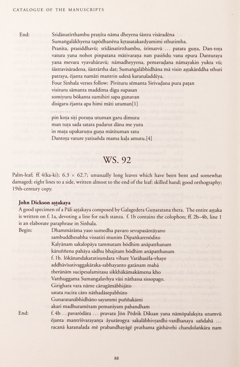End: Sridänatlrthambu pranlta näma dheyena sastra visâradëna Sumangaläkhyena tapôdhanëna krtasatakardyamimi sthutimha. Pranlta, prasiddhavü; srïdânatîrtthambu, snmatvü ... patara guna, Dan-tota vatura yana nohot pinpatana mätivarana nan pasiñdu vana epura Danturaya yana mevara vyavahäravü; nämadheyyena, pemavadana nämayakin yukta vü; sästravisäradena, sästrärtha dat; Sumangaläbhidhäna mä visin astakärddha sthuti patraya, ëjanta namäti mantrin udesä karanaladdëya. Four Sinhala verses follow: Pivituru sëmanta Sirivadana pura patan visituru samanta maddima digu supasan somiyuru bökanta sumihiri sapa gunavan disigaru ëjanta apa himi mäti utuman[l] pin kota siti porana utuman garu dimutu man tuta sada satara padarut däna me yutu in mata upakarunu guna mätituman tatù Dan tota vature yatisañda mama kala amutu.[4] ws. 92 Palm-leaf; ff. 4(ka-ki); 6.3 x 62.7; unusually long leaves which have been bent and somewhat damaged; eight lines to a side, written almost to the end of the leaf; skilled hand; good orthography; 19th-century copy. John Dickson astakaya A good specimen of a Pali astakaya composed by Galagedera Gunaratana thera. The entire astaka is written on f. la, devoting a line for each stanza, f. lb contains the colophon; ff. 2b-4b, line 1 is an elaborate paraphrase in Sinhala. Begin: Dhammäräma yaso sumedha pavaro sevupasäntäyano sambuddhesabha vissatiti munim Dipankarenödito Kalyänam sakalopäya tammatam bödhim anäpatthanam karuññena pahäya sädhu bhajitam bödhim anäpatthanam f. Ib. lökänandakaratisundara vihare Varähasela-vhaye addhävlsativaggakäraka-sabhayanto gatänam mahä theränäm sucipesalamitasu sikkhäkämakämena kho Vatthuggama Sumangalavhya vasi näthassa sissopago. Girighara vara näme cärugämäbhijäto satata rucira cäro näthadäsepabhüto Gunaratanäbhidhäno sayammi puññakami akari madhuramëtam pemanlyam pabandham End: f. 4b .. .pavarödära ... pravara Jon Pëdrik Diksan yana nämöpalaksita utumvü ëjanta mantrlsvarayanta äyurärogya sakaläbhivrardhi-vardhanaya sandahä ... racanä karanalada më prabandhayâgë prathama gäthävehi chandolankära nam