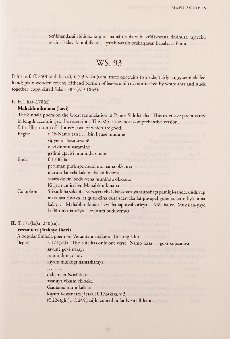 Señkhandasailabhidhana-pura namäti sadatvilhi kridakarana sindhura rajayaku së cirât kâlayak mujullehi ... yasakit-räsin prakarsayen babalavä. Nimi. ws. 93 Palm-leaf; ff. 250(ka-tl; ka-ca), i; 5.3 x 44.5 cm; three quatrains to a side; fairly large, semi-skilled hand; plain wooden covers; lefthand portion of leaves and covers attacked by white ants and stuck together; copy, dated Saka 1785 (AD 1863). I. ff.l(ka)-170(tl) Mahabhinikmana (kavi) The Sinhala poem on the Great renunciation of Prince Siddhärtha. This extensive poem varies in length according to the recension. This MS is the most comprehensive version, f. la. Illustration of 4 lotuses, two of which are good. Begin: f. lb Namo tassa ... bin liyage mudunë sitiyemi ahasa sevanë devi dunnu varaminë gatimi atavisi muniñdu saranë End: f. 170(tl)a ... peruman pura ape muni me häma okkama maruva lanvelä kala maha adikkama sasara dukin budu-vena muniñdu okkama Kiriya namin livu Mahabhinikmana Colophon: Sri suddha sakaräja-varsayen ekvä dahas satsiya asüpahata pámini-sañda, uñduvap masa ava tisvaka lat guru dina pura satavaka lat puvapal gunë näkatin liyâ nima kaläya. Mahabhinikman kavi banapotvahanseya. Më livuve, Mukalan-yäye kudâ-unvahansëya. Lovuturä buduvemvä. II. ff. 171(ka)a-250(ca)a Vessantara jätakaya (kavi) A popular Sinhala poem on Vessantara jätakaya. Lacking f. ku. Begin: f. 171(ka)a. This side has only one verse. Namo tassa ... gëva samsäraya savunë gevâ näraya muniñdun adäraya kiyam mulkota namaskäraya dahamata Novi säka asanuya vikum ekineka Gautama muni kaleka kiyam Vessantara jätaka [f. 173(ki)a, v.2] fif. 224(ghr)a-f. 245(nai)b, copied in fairly small-hand.